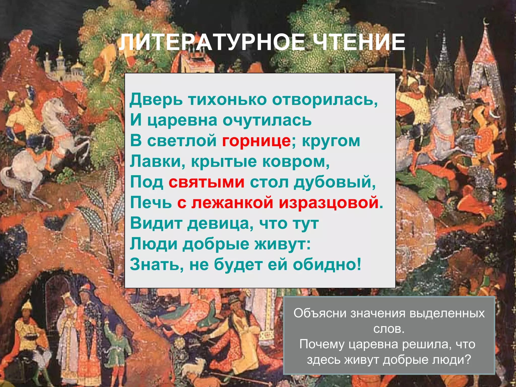 ЛИТЕРАТУРНОЕ ЧТЕНИЕ

Дверь тихонько отворилась,
И царевна очутилась
В светлой горнице; кругом
Лавки, крытые ковром,
Под святыми стол дубовый,
Печь с лежанкой изразцовой.
Видит девица, что тут
Люди добрые живут:
Знать, не будет ей обидно!

                 Объясни значения выделенных
                             слов.
                  Почему царевна решила, что
                   здесь живут добрые люди?
 