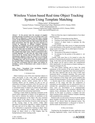 ACEEE Int. J. on Network Security, Vol. 02, No. 01, Jan 2011




  Wireless Vision based Real time Object Tracking
         System Using Template Matching
                                              I Manju Jackin1, M Manigandan2
                1
                    Assistant Professor, Velammal Engineering College, Department of ECE, Chennai, INDIA
                                                 Email: rebejack@gmail.com
                    2
                      Senior Lecturer, Velammal Engineering College, Department of ECE, Chennai, INDIA
                                              Email: mani.mit2005@gmail.com


Abstract— In the present work the concepts of template                    There are three key steps in implementation of our object
matching through Normalized Cross Correlation (NCC) has                tracking system:
been used to implement a robust real time object tracking                  • Detection of interesting moving objects,
system. In this implementation a wireless surveillance pinhole
                                                                           • Tracking of such objects from frame to frame,
camera has been used to grab the video frames from the non
ideal environment. Once the object has been detected it is                 • Analysis of object tracks to automate the disc
tracked by employing an efficient Template Matching                             mechanism
algorithm. The templates used for the matching purposes are                A basic problem that often occurs in image processing
generated dynamically. This ensures that any change in the             is the determination of the position of a given pattern in an
pose of the object does not hinder the tracking procedure. To          image or part of an image, the so-called region of interest.
automate the tracking process the camera is mounted on a               The two basic cases are
disc coupled with stepper motor, which is synchronized with a              • The position of the pattern in unknown
tracking algorithm. As and when the object being tracked
moves out of the viewing range of the camera, the setup is
                                                                           • An estimate for the position of the pattern is not
automatically adjusted to move the camera so as to keep the                     available
object of about 360 degree field of view. The system is capable            Usually, both cases have to be treated to solve the
of handling entry and exit of an object. The performance of            problem of determining the position of a given pattern in an
the proposed Object tracking system has been demonstrated              image. In the latter case the information about the position
in real time environment both for indoor and outdoor by                of the pattern can be used to reduce the computational
including a variety of disturbances and a means to detect a            effort significantly. It is also known as feature tracking in a
loss of track.                                                         sequence of images [5], [6].
                                                                           For both feature tracking and to know the initial
Index Terms— Normalized Cross correlation, template
matching, Tracking, Wireless vision
                                                                       estimations of the position of the given pattern, a lot of
                                                                       different well known algorithms have been developed [7],
                       I. INTRODUCTION                                 [8] .One basic approach that can be used in both cases
                                                                       mentioned above, is template matching. This means that
   Object tracking is one of the most important subjects in            the position of the given pattern is determined by a pixel-
video processing. It has wide range of applications                    wise comparison of the image with a given template that
including traffic surveillance, vehicle navigation, gesture            contains the desired pattern. For this, the template is shifted
understanding, security camera systems and so forth.                   ‘ u’ discrete steps in the x direction and v steps in the y
Tracking objects can be complex [1] due to loss of                     direction of the image and then the comparison is
information caused by projection of the 3D world on a 2D               calculated over the template area for each position (u,v).To
image, noise in images, complex object motion, non rigid               calculate this ,normalized cross correlation is a choice in
or articulated nature of objects [2], partial and full object          many cases [5]. Nevertheless it is computationally
occlusions, complex object shapes, scene illumination                  expensive and therefore a fast correlation algorithm that
changes, and real-time processing requirements.                        requires fewer calculations than the basic version is of
   Tracking is made simple by imposing constraints on the              interest. In this paper we propose a complete real time
motion and/or appearance of objects. In our application we             object tracking system which combines template matching
have tried to minimize the number of constraints on the                with normalized cross correlation.
motion and appearance of the object. The only constraint                  Related works are discussed in Section II and the details
on the motion of the object is that it should not make                 about template matching are discussed in Section III. In
sudden change in the direction of motion while moving out              Section IV we discuss about the proposed system. The
of the viewing range of the camera. Unlike other                       system model implementation is discussed in Section V
algorithms [3] the present algorithm is capable of handling            and the results are discussed in section VI.
the entry and exit of an object. Also, unlike [3],[4] , no
color information is required for tracking an object. There                                II. RELATED WORKS
is no major constraint on the appearance of the object
though an object which is a little brighter than the                      Tracking lays the foundation for many application areas
background gives better tracking results.                              including augmented reality, visual servoing and vision

                                                                  11
© 2011 ACEEE
DOI: 01.IJNS.02.01.105
 