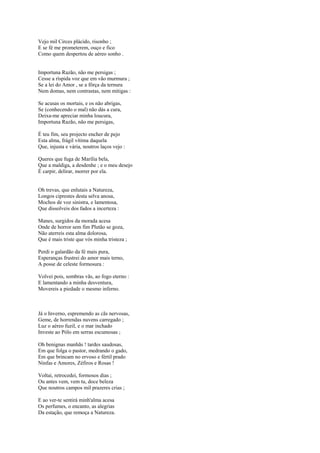 Vejo mil Circes plácido, risonho ;
E se fé me prometerem, ouço e fico
Como quem despertou de aéreo sonho .


Importuna Razão, não me persigas ;
Cesse a ríspida voz que em vão murmura ;
Se a lei do Amor , se a fôrça da ternura
Nem domas, nem contrastas, nem mitigas :

Se acusas os mortais, e os não abrigas,
Se (conhecendo o mal) não dás a cura,
Deixa-me apreciar minha loucura,
Importuna Razão, não me persigas,

É teu fim, seu projecto encher de pejo
Esta alma, frágil vítima daquela
Que, injusta e vária, noutros laços vejo :

Queres que fuga de Marília bela,
Que a maldiga, a desdenhe ; e o meu desejo
É carpir, delirar, morrer por ela.


Oh trevas, que enlutais a Natureza,
Longos ciprestes desta selva anosa,
Mochos de voz sinistra, e lamentosa,
Que dissolveis dos fados a incerteza :

Manes, surgidos da morada acesa
Onde de horror sem fim Plutão se goza,
Não aterreis esta alma dolorosa,
Que é mais triste que vós minha tristeza ;

Perdi o galardão da fé mais pura,
Esperanças frustrei do amor mais terno,
A posse de celeste formosura :

Volvei pois, sombras vãs, ao fogo eterno :
E lamentando a minha desventura,
Movereis a piedade o mesmo inferno.



Já o Inverno, espremendo as cãs nervosas,
Geme, de horrendas nuvens carregado ;
Luz o aéreo fuzil, e o mar inchado
Investe ao Pólo em serras escumosas ;

Oh benignas manhãs ! tardes saudosas,
Em que folga o pastor, medrando o gado,
Em que brincam no ervoso e fértil prado
Ninfas e Amores, Zéfiros e Rosas !

Voltai, retrocedei, formosos dias ;
Ou antes vem, vem tu, doce beleza
Que noutros campos mil prazeres crias ;

E ao ver-te sentirá minh'alma acesa
Os perfumes, o encanto, as alegrias
Da estação, que remoça a Natureza.
 