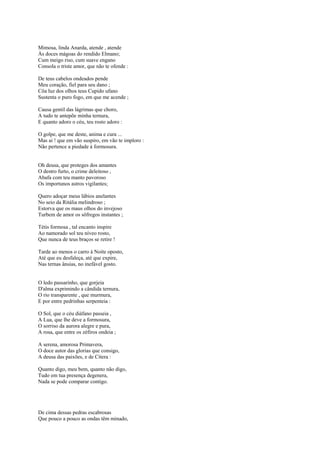 Mimosa, linda Anarda, atende , atende
Às doces mágoas do rendido Elmano;
Cum meigo riso, cum suave engano
Consola o triste amor, que não te ofende :

De teus cabelos ondeados pende
Meu coração, fiel para seu dano ;
Côa luz dos olhos teus Cupido ufano
Sustenta o puro fogo, em que me acende ;

Causa gentil das lágrimas que choro,
A tudo te antepõe minha ternura,
E quanto adoro o céu, teu rosto adoro :

O golpe, que me deste, anima e cura ...
Mas ai ! que em vão suspiro, em vão te imploro :
Não pertence a piedade à formosura.


Oh deusa, que proteges dos amantes
O destro furto, o crime deleitoso ,
Abafa com teu manto pavoroso
Os importunos astros vigilantes;

Quero adoçar meus lábios anelantes
No seio da Ritália melindroso ;
Estorva que os maus olhos do invejoso
Turbem de amor os sôfregos instantes ;

Tétis formosa , tal encanto inspire
Ao namorado sol teu níveo rosto,
Que nunca de teus braços se retire !

Tarde ao menos o carro à Noite oposto,
Até que eu desfaleça, até que expire,
Nas ternas ânsias, no inefável gosto.


O ledo passarinho, que gorjeia
D'alma exprimindo a cândida ternura,
O rio transparente , que murmura,
E por entre pedrinhas serpenteia :

O Sol, que o céu diáfano passeia ,
A Lua, que lhe deve a formosura,
O sorriso da aurora alegre e pura,
A rosa, que entre os zéfiros ondeia ;

A serena, amorosa Primavera,
O doce autor das glorias que consigo,
A deusa das paixões, e de Cítera :

Quanto digo, meu bem, quanto não digo,
Tudo em tua presença degenera,
Nada se pode comparar contigo.




De cima dessas pedras escabrosas
Que pouco a pouco as ondas têm minado,
 