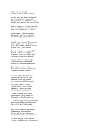Da lua co reflexo prateado
Distingo de Marília as mãos formosas :

Ah ! que lindas que são, que melindrosas !
Sinto-me louco, sinto-me encantado ;
Ah! Quando elas vos colhem lá no prado,
Nem vós, lírios, brilhais, nem vós, oh rosas !

Deuses ! céus, tudo o mais que tendes feito
Vendo tão belas mãos, me dá desgosto ;
Nada, onde elas estão, nada é perfeito .

Oh quem pudera uni-las ao meu rosto !
Quem pudera aperta-las no meu peito !
Dar-lhe mil beijos, e expirar de gosto !


Debalde um véu ocioso, oh Nise, encobre
Intactas perfeições ao meu desejo ;
Tudo o que escondes, tudo o que não vejo
A mente audaz e alígea descobre :

Por mais e mais que as sentinelas dobre
A sisuda Modéstia, o cauto Pejo,
Teus braços logro, teus encantos beijo,
Por milagre da idéia afoita, e nobre ;

Inda que prêmio teu rigor me negue,
Do pensamento a indômita porfia
Ao mais doce prazer me deixa entregue :

Que pode contra Amor a tirania,
Se as delícias , que a vista não consegue,
Consegue a temerária fantasia ?


Das faixas infantis despido apenas
Sentia o sacro fogo arder na mente ;
Meu retro coração inda inocente,
Iam ganhando as plácidas Camenas ;

Faces gentis, angélicas, serenas,
De olhos suaves o volver fulgente,
Da idéia me extraíam de repente
Mil simples, maviosas cantinelas

O tempo me soprou fervor divino,
E as Musas me fizeram desgraçado,
Desgraçado me fez o Deus Menino ;

O Amor quis esquivar-se, e ao dom sagrado :
Mas vendo no meu gênio o meu destino,
Que havia de fazer ? Cedi ao fado.


Minh'alma se reparte em pensamentos
Todos escuros, todos pavorosos;
Pondero quão terríveis, quão penosos
São, existência minha, os teus momentos :

Dos males que sofri, cruéis, violentos,
A Amor, e aos Fados contra mim teimosos,
 