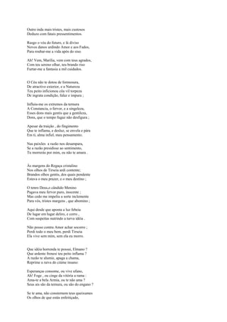 Outro inda mais tristes, mais custosos
Deduzo com fatais pressentimentos.

Rasgo o véu do futuro, e lá diviso
Novos danos urdindo Amor e aos Fados,
Para roubar-me a vida após do siso.

Ah! Vem, Marília, vem com teus agrados,
Com teu sereno olhar, teu brando riso
Furtar-me a fantasia a mil cuidados.


O Céu não te dotou de formosura,
De atractivo exterior, e a Natureza
Teu peito inficionou côa vil torpeza
De ingrata condição, falaz e impura ;

Influiu-me os extremos da ternura
A Constancia, o fervor, e a singeleza,
Esses dons mais gentis que a gentileza,
Dons, que o tempo fugaz não desfigura ;

Apesar da traição , do fingimento
Que te inflama, e desluz, se envela e pára
Em ti, alma infiel, meu pensamento;

Nas paixões a razão nos desampara,
Se a razão presidisse ao sentimento,
Tu morrerás por mim, eu não te amara .


Às margens do Regaça cristalino
Nos olhos de Tirseia ardi contente;
Brandos olhos gentis, dos quais pendente
Estava o meu prazer, e o meu destino ;

O tenro Deus,o cândido Menino
Pagava meu fervor puro, inocente ;
Mas cedo me impeliu a sorte inclemente
Para vós, tristes margens , que abomino ;

Aqui desde que aponta a luz febeia
De lugar em lugar deliro, e corro ,
Com suspeitas nutrindo a turva idéia .

Não posso contra Amor achar socorro ;
Perdi todo o meu bem, perdi Tirseia
Ela vive sem mim, sem ela eu morro.


Que idéia horrenda te possui, Elmano ?
Que ardente frenesi teu peito inflama ?
A razão te alumie, apaga a chama,
Reprime a raiva do ciúme insano:

Esperanças consome, ou vive ufano,
Ah! Foge , ou cinge da vitória a rama :
Ama-te a bela Armia, ou te não ama ?
Seus ais são da ternura, ou são do engano ?

Se te ama, não consternem teus queixumes
Os olhos de que estás enfeitiçado,
 
