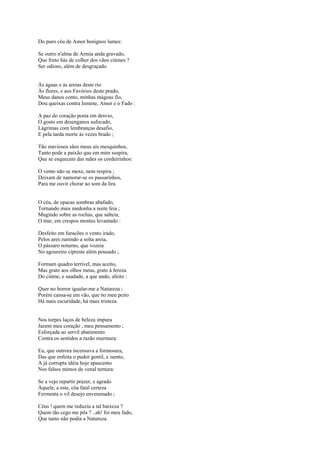 Do puro céu de Amor benignos lumes:

Se outro n'alma de Armia anda gravado,
Que fruto hás de colher dos vãos ciúmes ?
Ser odioso, além de desgraçado.


Às águas e às areias deste rio
Às flores, e aos Favórios deste prado,
Meus danos conto, minhas mágoas fio,
Dou queixas contra Ismene, Amor e o Fado :

A paz do coração posta em desvio,
O gosto em desenganos sufocado,
Lágrimas com lembranças desafio,
E pela tarda morte às vezes brado ;

Tão maviosos sãos meus ais mesquinhos,
Tanto pode a paixão que em mim suspira,
Que se esquecem das mães os cordeirinhos:

O vento não se mexe, nem respira ;
Deixam de namorar-se os passarinhos,
Para me ouvir chorar ao som da lira.


O céu, de opacas sombras abafado,
Tornando mais medonha a noite feia ;
Mugindo sobre as rochas, que salteia,
O mar, em crespos montes levantado :

Desfeito em furacões o vento irado,
Pelos ares zunindo a solta areia,
O pássaro noturno, que vozeia
No agoureiro cipreste além pousado ;

Formam quadro terrível, mas aceito,
Mas grato aos olhos meus, grato à fereza
Do ciúme, e saudade, a que ando, afeito :

Quer no horror igualar-me a Natureza ;
Porém cansa-se em vão, que no meu peito
Há mais escuridade, há mais tristeza.


Nos torpes laços de beleza impura
Jazem meu coração , meu pensamento ;
Esforçada ao servil abatimento
Contra os sentidos a razão murmura:

Eu, que outrora incensava a formosura,
Das que enfeita o pudor gentil, e isento,
A já corrupta idéia hoje apascento
Nos falsos mimos de venal ternura:

Se a vejo repartir prazer, e agrado
Àquele, a este, côa fatal certeza
Fermenta o vil desejo envenenado ;

Céus ! quem me reduziu a tal baixeza ?
Quem tão cego me pôs ? ..ah! foi meu fado,
Que tanto não podia a Natureza.
 