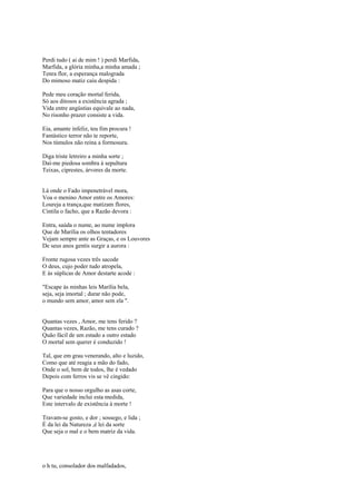 Perdi tudo ( ai de mim ! ) perdi Marfida,
Marfida, a glória minha,a minha amada ;
Tenra flor, a esperança malograda
Do mimoso matiz caiu despida :

Pede meu coração mortal ferida,
Só aos ditosos a existência agrada ;
Vida entre angústias equivale ao nada,
No risonho prazer consiste a vida.

Eia, amante infeliz, teu fim procura !
Fantástico terror não te reporte,
Nos túmulos não reina a formosura.

Diga triste letreiro a minha sorte ;
Daí-me piedosa sombra à sepultura
Teixas, ciprestes, árvores da morte.


Lá onde o Fado impenetrável mora,
Voa o menino Amor entre os Amores:
Loureja a trança,que matizam flores,
Cintila o facho, que a Razão devora :

Entra, saúda o nume, ao nume implora
Que de Marília os olhos tentadores
Vejam sempre ante as Graças, e os Louvores
De seus anos gentis surgir a aurora :

Fronte rugosa vezes três sacode
O deus, cujo poder tudo atropela,
E às súplicas de Amor destarte acode :

"Escape às minhas leis Marília bela,
seja, seja imortal ; durar não pode,
o mundo sem amor, amor sem ela ".


Quantas vezes , Amor, me tens ferido ?
Quantas vezes, Razão, me tens curado ?
Quão fácil de um estado a outro estado
O mortal sem querer é conduzido !

Tal, que em grau venerando, alto e luzido,
Como que até reagia a mão do fado,
Onde o sol, bem de todos, lhe é vedado
Depois com ferros vis se vê cingido:

Para que o nosso orgulho as asas corte,
Que variedade inclui esta medida,
Este intervalo de existência à morte !

Travam-se gosto, e dor ; sossego, e lida ;
É da lei da Natureza ,é lei da sorte
Que seja o mal e o bem matriz da vida.




o h tu, consolador dos malfadados,
 
