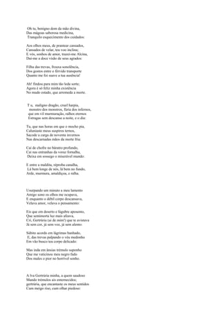 Oh tu, benigno dom da mão divina,
Das mágoas saborosa medicina,
Tranquilo esquecimento dos cuidados:

Aos olhos meus, de prantear cansados,
Cansados de velar, teu voo inclina;
E vós, sonhos de amor, trazei-me Alcina,
Dai-me a doce visão de seus agrados:

Filha das trevas, frouxa sonolência,
Dos gostos entre o férvido transporte
Quanto me foi suave a tua ausência!

Ah! findou para mim tão leda sorte;
Agora é só feliz minha existência
No mudo estado, que arremeda a morte.


T u, maligno dragão, cruel harpia,
 monstro dos monstros, fúria dos infernos,
que em vil murmuração, ralhos eternos
Estragas sem descanso a noite, e o dia:

Tu, que nas horas em que o mocho pia,
Caluniaste meus suspiros ternos,
Sacode a carga de noventa invernos
Nas descarnadas mãos da morte fria:

Cai de chofre no báratro profundo,
Cai nas entranhas da voraz fornalha,
Deixa em sossego o miserável mundo:

E entre a maldita, réproba canalha,
Lá bem longe de nós, lá bem no fundo,
Arde, murmura, amaldiçoa, e ralha.



Usurpando um minuto a meu lamento
Amigo sono os olhos me ocupava,
E enquanto o débil corpo descansava,
Velava amor, velava o pensamento:

Eis que em deserto e lúgubre aposento,
Que semimorta luz mais afeava,
Cri, Gertrúria (ai de mim!) que te avistava
Já sem cor, já sem voz, já sem alento:

Súbito acordo em lágrimas banhado,
E, das trevas palpando o véu medonho
Em vão busco teu corpo delicado:

Mas inda em ânsias trémulo suponho
Que me vaticinou meu negro fado
Dos males o pior no horrível sonho.



A lva Gertrúria minha, a quem saudoso
Mando trémulos ais enternecidos;
gertrúria, que encantaste os meus sentidos
Cum meigo riso, cum olhar piedoso:
 