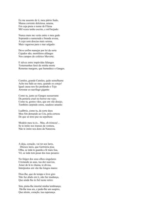 Eu me ausento de ti, meu pátrio Sado,
Mansa corrente deleitosa, amena,
Em cuja praia o nome de Filena
Mil vezes tenho escrito, e mil beijado:

Nunca mais me verás entre o meu gado
Soprando a namorada e branda avena,
A cujo som descias mais serena,
Mais vagarosa para o mar salgado:

Devo enfim manejar por lei da sorte
Cajados não, mortíferos alfanges
Nos campos do colérico Mavorte;

E talvez entre impávidas falanges
Testemunhas farei da minha morte
Remotas margens, que humedece o Ganges.



Camões, grande Camões, quão semelhante
Acho teu fado ao meu, quando os cotejo!
Igual causa nos fez perdendo o Tejo
Arrostar co sacrílego gigante:

Como tu, junto ao Ganges sussurrante
Da penúria cruel no horror me vejo;
Como tu, gostos vãos, que em vão desejo,
Também carpindo estou, saudoso amante:

Ludíbrio, como tu, da sorte dura
Meu fim demando ao Céu, pela certeza
De que só terei paz na sepultura:

Modelo meu tu és... Mas, oh tristeza!...
Se te imito nos transes da ventura,
Não te imito nos dons da Natureza.




A deja, coração, vai ter aos lares,
 Ditosos lares, que Gertrúria pisa;
Olha, se inda te guarda a fé mais lisa,
Vê, se inda tem pesar dos teus pesares:

No fulgor dos seus olhos singulares
Crestando as asas, tua dor suaviza,
Amor de lá te chama, te divisa,
Interpostos em vão tão longos mares:

Dize-lhe, que do tempo o leve giro
Não faz abalo em ti, não faz mudança,
Que ainda lhe és fiel neste retiro:

Sim, pinta-lhe imortal minha lembrança;
Dá-lhe teus ais, e pede-lhe um suspiro,
Que alente, coração, tua esperança.
 