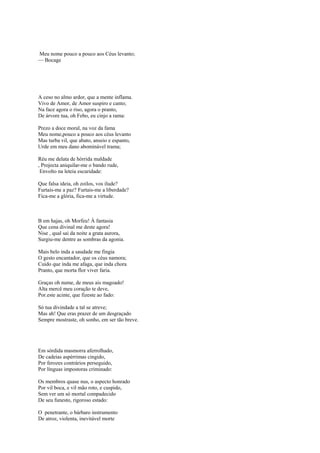 Meu nome pouco a pouco aos Céus levanto;
— Bocage




A ceso no almo ardor, que a mente inflama.
Vivo de Amor, de Amor suspiro e canto;
Na face agora o riso, agora o pranto,
De árvore tua, oh Febo, eu cinjo a rama:

Prezo a doce moral, na voz da fama
Meu nome,pouco a pouco aos céus levanto
Mas turba vil, que abato, anseio e espanto,
Urde em meu dano abominável trama;

Réu me delata de hórrida maldade
, Projecta aniquilar-me o bando rude,
 Envolto na leteia escuridade:

Que falsa ideia, oh zoilos, vos ilude?
Furtais-me a paz? Furtais-me a liberdade?
Fica-me a glória, fica-me a virtude.



B em hajas, oh Morfeu! À fantasia
Que cena divinal me deste agora!
Nise , qual sai da noite a grata aurora,
Surgiu-me dentre as sombras da agonia.

Mais belo inda a saudade me fingia
O gesto encantador, que os céus namora;
Cuido que inda me afaga, que inda chora
Pranto, que morta flor viver faria.

Graças oh nume, de meus ais magoado!
Alta mercê meu coração te deve,
Por.este acinte, que fizeste ao fado:

Só tua divindade a tal se atreve;
Mas ah! Que eras prazer de um desgraçado
Sempre mostraste, oh sonho, em ser tão breve.




Em sórdida masmorra aferrolhado,
De cadeias aspérrimas cingido,
Por ferozes contrários perseguido,
Por línguas impostoras criminado:

Os membros quase nus, o aspecto honrado
Por vil boca, e vil mão roto, e cuspido,
Sem ver um só mortal compadecido
De seu funesto, rigoroso estado:

O penetrante, o bárbaro instrumento
De atroz, violenta, inevitável morte
 