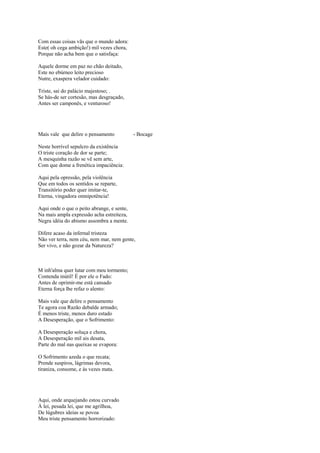 Com essas coisas vãs que o mundo adora:
Este( oh cega ambição!) mil vezes chora,
Porque não acha bem que o satisfaça:

Aquele dorme em paz no chão deitado,
Este no ebúrneo leito precioso
Nutre, exaspera velador cuidado:

Triste, sai do palácio majestoso; .
Se hás-de ser cortesão, mas desgraçado,
Antes ser camponês, e venturoso!




Mais vale que delire o pensamento           - Bocage

Neste horrível sepulcro da existência
O triste coração de dor se parte;
A mesquinha razão se vê sem arte,
Com que dome a frenética impaciência:

Aqui pela opressão, pela violência
Que em todos os sentidos se reparte,
Transitório poder quer imitar-te,
Eterna, vingadora omnipotência!

Aqui onde o que o peito abrange, e sente,
Na mais ampla expressão acha estreiteza,
Negra idéia do abismo assombra a mente.

Difere acaso da infernal tristeza
Não ver terra, nem céu, nem mar, nem gente,
Ser vivo, e não gozar da Natureza?



M inh'alma quer lutar com meu tormento;
Contenda inútil! É por ele o Fado:
Antes de oprimir-me está cansado
Eterna força lhe refaz o alento:

Mais vale que delire o pensamento
Te agora coa Razão debalde armado;
É menos triste, menos duro estado
A Desesperação, que o Sofrimento:

A Desesperação soluça e chora,
A Desesperação mil ais desata,
Parte do mal nas queixas se evapora:

O Sofrimento azeda o que recata;
Prende suspiros, lágrimas devora,
tiraniza, consome, e às vezes mata.




Aqui, onde arquejando estou curvado
À lei, pesada lei, que me agrilhoa,
De lúgubres ideias se povoa
Meu triste pensamento horrorizado:
 
