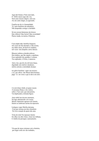 Aqui não brama o Noto anuviado,
O Zéfiro macio aqui não voa,
Nem zune insecto alígero, nem soa
Ave de canto alegre, ou agourado;

Expeliu-me de si a humanidade,
Tu, astro benfeitor da redondeza,
Não despendes comigo a claridade:

Só me cercam fantasmas da tristeza:
Que silêncio! Que horror! Que escuridade!
Parece muda, ou morta a Natureza.



Com ampla mão, benéfica largueza,
mil vezes me hás dourado a vida escura;
aos fados meus, de horrível catadura,
mil vezes tens despido a atroz dureza:

Blasone embora a túmida nobreza
Dos timbres, que lhe engole a sepultura;
Esse esplendor dos grandes é ventura;
Teu esplendor, ó Freire, é natureza:

Ante a luz, que do céu mil raios lança,
dignidade sem mérito é desdouro,
mérito estreme a eternidade alcança:

teu gênio benfeitor supre um tesouro;
e eu, que obtive das Musas farta herança,
pago - te em verso o que te devo em ouro.




J á com ténue clarão, já quase escura
A nocturna Diana o céu volteia,
sobre o Tejo azul, que mal prateia,
Vai duplicando a trémula figura:

Aura subtil nas árvores murmura,
No lago adormecido a rã vozeia,
Mocho importuno agouros mil semeia,
Dentre as umbrosas moitas da espessura:

Letárgico vapor Morfeu derrama,
Com que insinua um doce desalento
No livre coração de quem não ama:

Triste de mim! Se repousar intento
Os olhos me abre Amor, Amor me inflama,
E Anália me persegue o pensamento.




Vós,que de meus extremos sois a história,
por negro zoilo em vão roubados,
 