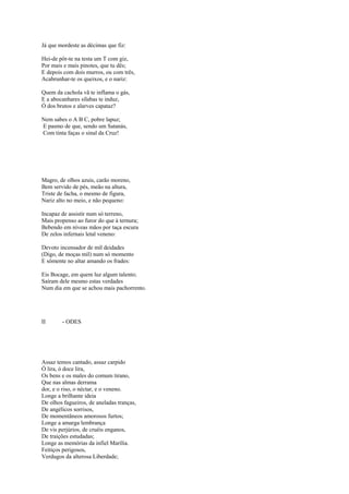Já que mordeste as décimas que fiz:

Hei-de pôr-te na testa um T com giz,
Por mais e mais pinotes, que tu dês;
E depois com dois murros, ou com três,
Acabrunhar-te os queixos, e o nariz:

Quem da cachola vã te inflama o gás,
E a abocanhares sílabas te induz,
Ó dos brutos e alarves capataz?

Nem sabes o A B C, pobre lapuz;
E pasmo de que, sendo um Satanás,
Com tinta faças o sinal da Cruz!




Magro, de olhos azuis, carão moreno,
Bem servido de pés, meão na altura,
Triste de facha, o mesmo de figura,
Nariz alto no meio, e não pequeno:

Incapaz de assistir num só terreno,
Mais propenso ao furor do que à ternura;
Bebendo em níveas mãos por taça escura
De zelos infernais letal veneno:

Devoto incensador de mil deidades
(Digo, de moças mil) num só momento
E sômente no altar amando os frades:

Eis Bocage, em quem luz algum talento;
Saíram dele mesmo estas verdades
Num dia em que se achou mais pachorrento.




II      - ODES




Assaz temos cantado, assaz carpido
Ó lira, ó doce lira,
Os bens e os males do comum tirano,
Que nas almas derrama
dor, e o riso, o néctar, e o veneno.
Longe a brilhante ideia
De olhos fagueiros, de aneladas tranças,
De angélicos sorrisos,
De momentâneos amorosos furtos;
Longe a amarga lembrança
De vis perjúrios, de cruéis enganos,
De traições estudadas;
Longe as memórias da infiel Marília.
Feitiços perigosos,
Verdugos da alterosa Liberdade;
 