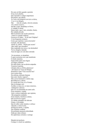 De seres só feliz quando o permite
O teu rival soberbo,
Que enjoando os afagos importunos
Da perjura, que adoras,
Às vezes com desprezo em ócio os deixa,
E se a ti se dirigem,
Não      vêm do coração, vêm do costume.
Eia, mísero escravo,
Sacode o jugo, despedaça os ferros,
A vaidade te anime:
Quase tudo o que é raro, estranho, ilustre,
Da vaidade procede,
Móvel primeiro das acções pasmosas.
Tente-se a grande empresa,
Forcem.se os fados... Ai de mim! Palpitas?
E em frequentes arrancos
Como que exprimes o pavor da morte!
Coração, não desmaies,
Alenta~te, infeliz... Porém que escuto!
Que ruído! que assombro!
Que resplendor me cerca, e me deslumbra!
Torvos dragões, batendo
Asas de negra cor com duro estrondo

 Se encontram, se atropelam,
E quais nocturnas aves, que amedronta
O clarão matutino,
Espavoridos pelos ares fogem
Ao fulgor cintilante
De rubro facho, que na dextra empunha
Venerável matrona,
Librada sobre os Zéfiros plumosos!
 Ah! Quem és? Vens do Olimpo,
Portentosa visão? Vens socorrer-me?
Ou és aéreo fruto
Da enferma, delirante fantasia
Que entre ilusões vagueia?...
Não; já me iluminaste a mente cega,
Reconheço-te, ó deusa,
És a prole dos Céus, és a Virtude,
Que no benigno seio
Acolhes os meus ais, os meus remorsos,
 Indulgente à demora
Que tive em demandar teu santo asilo.
Esses monstros, voando
Ante o celeste resplendor, que espraias,
 São pungentes saudades,
Feias traições, frenéticos ciúmes,
Que invisíveis té agora
As cálidas entranhas me ralavam.
Graças, ó divindade,
Que do sábio varão manténs o esforço
 Quando a volúvel sorte,
Inimiga do mérito, o sepulta
Nas solitárias sombras
De profunda masmorra aferrolhada
Onde por mãos infames
De aspérrimas correntes o carrega:


Munido da inocência
Contigo ri o herói no cadafalso;
 