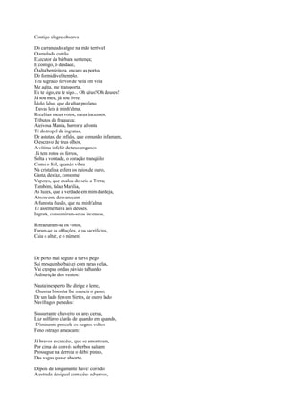 Contigo alegre observa

Do carrancudo algoz na mão terrível
O amolado cutelo
Executor da bárbara sentença;
E contigo, ó deidade,
Ó alta benfeitora, encaro as portas
Do formidável templo.
Teu sagrado fervor de veia em veia
Me agita, me transporta,
Eu te sigo, eu te sigo... Oh céus! Oh deuses!
Já sou meu, já sou livre.
Ídolo falso, que de altar profano
 Davas leis à minh'alma,
Recebias meus votos, meus incensos,
Tributos da fraqueza;
Aleivosa Mania, horror e afronta
Té do tropel de ingratas,
De astutas, de infiéis, que o mundo infamam,
O escravo de teus olhos,
A vítima infeliz de teus enganos
 Já tem rotos os ferros,
Solta a vontade, o coração tranqüilo
Como o Sol, quando vibra
Na cristalina esfera os raios de ouro,
Gasta, desfaz, consome
Vapores, que exalou do seio a Terra;
Também, falaz Marilia,
As luzes, que a verdade em mim dardeja,
Absorvem, desvanecem
A funesta ilusão, que na minh'alma
Te assemelhava aos deuses.
Ingrata, consumiram-se os incensos,

Retractaram-se os votos,
Foram-se as oblações, e os sacrifícios,
Caiu o altar, e o númen!



De porto mal seguro a turvo pego
Sai mesquinho baixei com raras velas,
Vai crespas ondas pávido talhando
À discrição dos ventos:

Nauta inexperto lhe dirige o leme,
Chusma bisonha lhe maneia o pano;
De um lado fervem Sirtes, de outro lado
Navífragos penedos:

Sussurrante chuveiro os ares cerna,
Luz sulfúreo clarão de quando em quando,
D'iminente pnocela os negros vultos
Feno estrago ameaçam:

Já bravos escarcéus, que se amontoam,
Por cima do convés soberbos saltam:
Prossegue na derrota o débil pinho,
Das vagas quase absorto.

Depois de longamente haver corrido
A estrada desigual com céus adversos,
 
