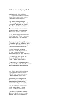 "Valha-te, Amor, esse lugar sagrado ! ".


Marília, nos teus olhos buliçosos
Os Amores gentis seu facho acendem ;
A teus lábios voando os ares fendem
Terníssimos desejos sequiosos:

Teus cabelos subtis e luminosos
Mil vistas cegam, mil vontades prendem :
E em arte de Minerva se não rendem
Teus alvos curtos dedos melindrosos :

Resiste em teus costumes a candura,
Mora a firmeza no teu peito amante,
A razão com teus risos se mistura:

És dos céus o composto mais brilhante;
Deram-se as mãos Virtude e Formosura
Para criar tua alma e teu semblante.


Oh, tranças, de que Amor prisões me tece,
Oh, mãos de neve, que regeis meu fado !
Oh tesouro ! oh mistério ! oh par sagrado ,
Onde o menino alígero adormece !

Oh ledos olhos, cuja luz parece
Tênue raio de sol ! oh gesto amado,
De rosas e açucenas semeado,
Por quem morrera esta alma, se pudesse !

Oh ! lábios, cujo riso a paz me tira,
E por cujos dulcíssimos favores
Talvez o próprio Júpiter suspira !

Oh perfeições ! oh dons encantadores !
De quem sóis ?...Sois de Vênus ? - é mentira
Sois de Marília, sois de meus amores.



Já se afastou de nós o Inverno agreste
Envolto nos seus húmidos vapores ;
A fértil Primavera , a mãe das flores
O prado ameno de boninas veste :

Varrendo os ares o subtil nordeste
Os torna azuis : as aves de mil cores
Adejam entre Zéfiros, e Amores,
E torna o fresco Tejo a cor celeste ;

Vem, ó Marília, vem lograr comigo
Destes alegres campos a beleza,
Destas copadas árvores o abrigo :

Deixa louvar da corte a vã grandeza:
Quanto me agrada mais estar contigo
Notando as perfeições da Natureza !
 