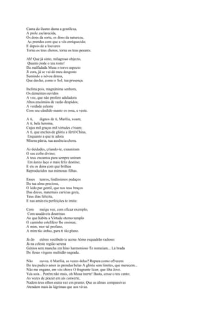 Canta da ilustre dama a gentileza,
A prole esclarecida,
Os dons da sorte, os dons da natureza,
As prendas com que a vês enriquecida;
E depois de a louvares
Torna os teus choros, torna os teus pesares.

Ah! Que já sinto, milagroso objecto,
 Quanto pode o teu rosto!
Da malfadada Musa o torvo aspecto
Jí cora, já se vai do meu desgosto
Sumindo a névoa densa,
Que desfaz, como o Sol, tua presença.

Inclina pois, magnânima senhora,
Os dementes ouvidos
A voz, que não profere aduladora
Altos encómios de razão despidos;
A verdade celeste
Com seu cândido manto os orna, e veste.

A ti,     dignos de ti, Marília, voam;
A ti, bela heroína,
Cujas mil graças mil virtudes c'roam;
A ti, que enches de glória a fértil China,
Enquanto a que te adora
Mísera pátria, tua ausência chora.

As deidades, criando-te, exauniram
O seu cofre divino;
A teus encantos para sempre uniram
Em áureo laço o mais feliz destino;
E eis os dons com que brilhas
Reproduzidos nas mimosas filhas.

Esses tenros, lindíssimos pedaços
Da tua alma preciosa,
O ledo par gentil, que nos teus braços
Das doces, maternais carícias goza,
Teus dias felicita,
E nas amáveis perfeições te imita:

Com     meiga voz, com eficaz exemplo,
Com saudáveis doutrinas
Ao que habita a Virtude eterno templo
O caminho estelífero lhe ensinas;
A mim, mor tal profano,
A mim tão árduo, para ti tão plano.

Já do etéreo vestíbulo te acena Almo esquadrão radioso:
Já na celeste região serena
Génios sem mancha em hino harmonioso Te nomeiam... Lá brada
De ilesas virgens multidão sagrada.

Não     ouves, 6 Marília, as vozes delas? Repara como of'recem
Do teu pudico amor às prendas belas A glória sem limites, que merecem...
Não me engano, em vós chove O fragrante licor, que liba Jove.
Vós sois... Porém não mais, oh Musa inerte! Basta, cesse o teu canto;
As vozes de prazer em ais converte,
Nadem teus olhos outra vez em pranto; Que as almas compassivas
Atendem mais às lágrimas que aos vivas.
 