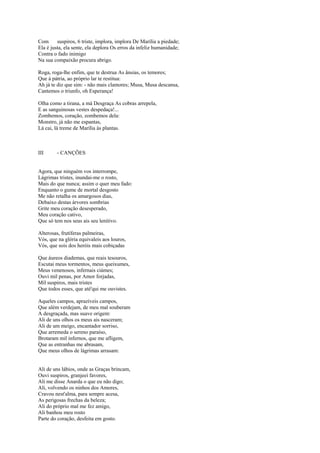 Com      suspiros, 6 triste, implora, implora De Marília a piedade;
Ela é justa, ela sente, ela deplora Os erros da infeliz humanidade;
Contra o fado inimigo
Na sua compaixão procura abrigo.

Roga, roga-lhe enfim, que te destrua As ânsias, os temores;
Que à pátria, ao próprio lar te restitua:
Ah já te diz que sim: - não mais clamores; Musa, Musa descansa,
Cantemos o triunfo, oh Esperança!

Olha como a tirana, a má Desgraça As cobras arrepela,
E as sanguinosas vestes despedaça!...
Zombemos, coração, zombemos dela:
Monstro, já não me espantas,
Lá cai, lá treme de Marília às plantas.



III      - CANÇÕES


Agora, que ninguém vos interrompe,
Lágrimas tristes, inundai-me o rosto,
Mais do que nunca; assim o quer meu fado:
Enquanto o gume de mortal desgosto
Me não retalha os amargosos dias,
Debaixo destas árvores sombrias
Grite meu coração desesperado,
Meu coração cativo,
Que só tem nos seus ais seu lenitivo.

Alterosas, frutíferas palmeiras,
Vós, que na glória equivaleis aos louros,
Vós, que sois dos heróis mais cobiçadas

Que áureos diademas, que reais tesouros,
Escutai meus tormentos, meus queixumes,
Meus venenosos, infernais ciámes;
Ouvi mil penas, por Amor forjadas,
Mil suspiros, mais tristes
Que todos esses, que até'qui me ouvistes.

Aqueles campos, aprazíveis campos,
Que além verdejam, de meu mal souberam
A desgraçada, mas suave origem:
Ali de uns olhos os meus ais nasceram;
Ali de um meigo, encantador sorriso,
Que arremeda o sereno paraíso,
Brotaram mil infernos, que me afligem,
Que as entranhas me abrasam,
Que meus olhos de lágrimas arrasam:


Ali de uns lábios, onde as Graças brincam,
Ouvi suspiros, granjeei favores,
Ali me disse Anarda o que eu não digo;
Ali, volvendo os ninhos dos Amores,
Cravou nest'alma, para sempre acesa,
As perigosas frechas da beleza;
Ali do próprio mal me fez amigo,
Ali banhou meu rosto
Parte do coração, desfeita em gosto.
 