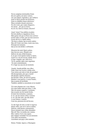 Novas campinas testemunhas foram
De nova glória, de maior ventura,
Tal, que julguei, logrando-a, que sonhava:
Entre as doces prisões da formosura,
Entre os cândidos braços deleitosos,
Meus crestados desejos amorosos
No alvo rosto, que o pejo afogueava,
No néctar... ah! que eu morro,
Se em vós, furtivos êxtases, discorro!

Amor! Amor! Teus júbilos excedem
Da loira abelha os engenhosos favos,
Mais gratos são que as flores teus sorrisos:
Gostei todos os bens, que aos teus escravos
Fazem tãô leve a rígida cadeia,
Tão doce a chama, que no peito ondeia:
Mas oh! Cruéis teus dons, cruéis teus risos,
Princípio do tormento,
Que já me tem delido o sofrimento.

Miserável de mim! Qual o piloto,
Que lera nos azuis, filtrados ares
Indícios de uma sólida bonança,
E eis que vê de repente inchar os mares,
Vestir-se o céu de nuvens, donde chove
O fogo vingador, que vibra Jove;
Tal eu, quando supus mais segurança
 No meu contentamento,
O vi fugir nas asas de um momento.

Anarda, Anarda pérfida, teus olhos,
Onde Amor traz escrita a minha sorte,
Teus mimos por mim só não são gozados!
Oh desesperação, pior que a morte!
Oh danados espíritos funestos,
De hórridos vultos, de terríveis gestos,
Moderai vossa queixa, e vossos brados,
Que as penas do profundo
Também, também se encontram cá no mundo!

Ver outro disputar-me o caro objecto,
Em cujas lindas mãos pus alma, e vida,
Não me arranca suspiros: o tormento,
Que no peito me faz mortal ferida,
O maior dos tormentos, ó perjura,
É ver, que de outrem sofres a ternura:
E ver, que dás calor, que dás alento
A seus mimos, e amores
Cum riso, precursor de mil favores.

Tu não foges de mim, tu não te esquivas
Destes olhos, que em ti cativos andam;
Delícias, onde pasma o pensamento,
Doces instantes meu ciúme abrandam:
Mas ah! Não é só minha esta ventura,
Meu vaidoso rival a tem segura.
Que indigna variedade! Em um momento
Teus olhos inconstantes
Acarinham sem pejo a dois amantes.

Honra, Virtude, Agravo, e Desengano
 