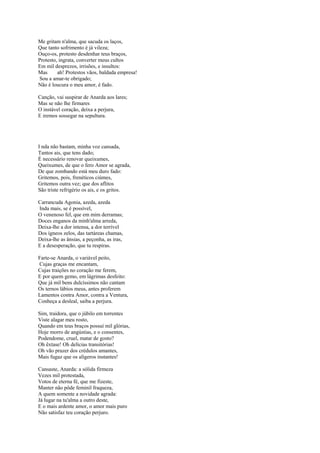 Me gritam n'alma, que sacuda os laços,
Que tanto sofrimento é já vileza;
Ouço-os, protesto desdenhar teus braços,
Protesto, ingrata, converter meus cultos
Em mil desprezos, irrisões, e insultos:
Mas      ah! Protestos vãos, baldada empresa!
Sou a amar-te obrigado;
Não é loucura o meu amor, é fado.

Canção, vai suspirar de Anarda aos lares;
Mas se não lhe firmares
O instável coração, deixa a perjura,
E iremos sossegar na sepultura.




I nda não bastam, minha voz cansada,
Tantos ais, que tens dado;
É necessário renovar queixumes,
Queixumes, de que o fero Amor se agrada,
De que zombando está meu duro fado:
Gritemos, pois, frenéticos ciúmes,
Gritemos outra vez; que dos aflitos
São triste refrigério os ais, e os gritos.

Carrancuda Agonia, azeda, azeda
Inda mais, se é possível,
O venenoso fel, que em mim derramas;
Doces enganos da minh'alma arreda,
Deixa-lhe a dor intensa, a dor terrível
Dos ígneos zelos, das tartáreas chamas,
Deixa-lhe as ânsias, a peçonha, as iras,
E a desesperação, que tu respiras.

Farte-se Anarda, o variável peito,
Cujas graças me encantam,
Cujas traições no coração me ferem,
E por quem gemo, em lágrimas desfeito:
Que já mil bens dulcíssimos não cantam
Os ternos lábios meus, antes proferem
Lamentos contra Amor, contra a Ventura,
Conheça a desleal, saiba a perjura.

Sim, traidora, que o júbilo em torrentes
Viste alagar meu rosto,
Quando em teus braços possuí mil glórias,
Hoje morro de angústias, e o consentes,
Podendome, cruel, matar de gosto?
Oh êxtase! Oh delícias transitórias!
Oh vão prazer dos crédulos amantes,
Mais fugaz que os alígeros instantes!

Cansaste, Anarda: a sólida firmeza
Vezes mil protestada,
Votos de eterna fé, que me fizeste,
Manter não pôde feminil fraqueza,
A quem somente a novidade agrada:
Já lugar na tu'alma a outro deste,
E o mais ardente amor, o amor mais puro
Não satisfaz teu coração perjuro.
 