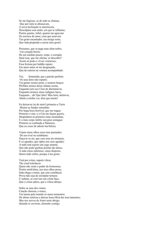 Se me fugisses, se de todo as chamas,
Que por mim te abrasavam,
A nova inclinação te amortecera,
Desculpara esse ardor, em que te inflamas;
Porém quanto, infiel, quanto me agravam
Os sorrisos de amor, com que assevera
Teu gesto encantador, teu meigo rosto,
Que inda propende a saciar meu gosto!

Presumes, que se paga uma alma nobre,
Um coração brioso
De um sórdido prazer, torpe, e corrupto
Qual esse, que me ofertas, se descobre?
Assim só pode o vil ser venturoso,
Essa fortuna por baldão reputo:
Em amor antes só ser desgraçado,
Que de outrem na ventura acompanhado.

Vai,     fementida, que a paixão perfeita
Os seus dons não reparte;
Vai gemer noutro peito, e noutros braços:
Pérfidos mimos desse infame aceita,
Enquanto juro aos Céus de abominar-te,
Enquanto arranco meus indignos laços,
Enquanto... ah! Que falei! Meu bem, detém-te,
Abafa a minha voz, dize que mente!

Eu deixar-te (ai de mim!) primeiro a Terra
Mostre as fundas entranhas
Por larga boca horrível, que me trague:
Primeiro o mar, e o Céu me façam guerra,
Despenhem-se primeiro estas montanhas,
E a meu corpo infeliz seu peso esmague:
Primeiro se confunda a Natureza,
Que eu cesse de adorar tua beleza.

Vejam meus olhos esses teus pasmados
De um rival no semblante;
Ouça-te os ais, que com seus ais misturas,
E os agrados, que opões aos seus agrados:
A tudo está sujeito um cego amante,
Que não pode quebrar prisões tão duras;
A tudo estou submisso, estou disposto,
Quero tudo sofrer, porque é teu gosto.

Terá por crime, suporá vileza
Tão cruel tolerância
Quem não sente o poder da formosura;
Porém minh'alma, nos teus olhos presa,
Inda chega a temer, que esta constância
Prova não seja de exemplar ternura:
E saibam, se com isto um crime faço,
Que o crime adoro, que a vileza abraço.

Sobre as asas dos ventos
Canção chorosa, e rouca,
Vai narrar pelo mundo os meus tormentos:
De almas estóicas a dureza louca Rirá dos teus lamentos;
Mas nos servos de Amor terás abrigo:
Quando te ouvirem, chorarão contigo.
 
