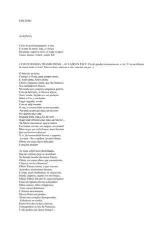 EPICÉDIO




A OLINTA


Co/ei di gioia trasmutossi, e rise,
E in atto di morir /ieto, e vzvace
Dir parea: s'apre ii cie/o, io vado in pace'.
Tasso, Jerusa/. Libert., canto XII


( 'COLEI DI GIOIA TRASMLJTOSSI ... lO VADO fN PACE. Ela de gáudio transmutou-se, e riu,! E no semblante
de morte ledo e vivaz! Parecia dizer: abre-se o céu, vou-me em paz. )

O linta jaz na terra,
Contigo, ó Noite, para sempre mora,
E Amor grita, Amor chora,
Chora o fagueiro Amor, que lhe brincava
Nos melindrosos braços,
Movendo aos corações sanguínea guerra;
Ei-lo já delirante; a ebúrnea aljava,
Arco, venda, farpões eis em pedaços
Sobre o frio, o medonho
Lugar sagrado, aonde
Com ar inda risonho
O seu, e o nosso bem se nos esconde;
Na terra oculto jaz mais um tesouro
Por decreto da Sorte:
Daquela tenra vida o fio de ouro
Quão cedo rebentou nas mãos da Morte!...
Ah Morte inexorável, que te nutres
Em ruínas, em ais, em sangue, em pranto!
Mais negra que os Infernos, mais faminta
Que os famintos abutres!
Ó tu, da humanidade horror, e espanto,
Levaste - lhe o melhor, levaste Olinta;
Olinta, em cujas faces delicadas
Corações atraíam

As rosas sobre neve desfolhadas,
Que de virgíneo pejo se acendiam
Ao brando assalto da menor fineza;
Olinta, em cujos olhos, que encantavam,
Ufana se revia a Natureza!
Olhos! Flama celeste, a que voavam
Açorados, terníssimos desejos,
E onde, quais borboletas, se crestavam,
Dando suspiros, dando-vos mil beijos,
Olhos! Olhos! Oh dor! E estais fechados!
Estais de opacas névoas eclipsados!
Olhos suaves, olhos milagrosos,
Com vossos deleitosos
E froixos movimentos
Dáveis flores aos prados,
Alento aos corações desesperados,
Enfreáveis os ventos,
Removíeis das rochas a dureza,
Transgredíeis as leis da Natureza,
E não podeis sair desse letargo!...
 