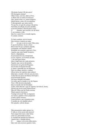 Oh doidas ilusões! Oh desvarios!
Oh desengano amargo!
Olhos tristes, sem luz, olhos já frios,
A Morte não se rende à Formosura:
Não, jamais torna a si, jamais desperta
Quem dorme, como vós, na sepultura.
A desesperação, que nunca acerta
No que faz, no que diz, porque não pensa,
Nest'alma, de aflição, de amor perdida,
Loucuras proferiu. Não há quem vença
O        monstro, que executa a lei da Sorte:
E um contrato a vida,
Que fez o justo Céu co mundo ingrato,
E tu deste contrato

És fatal condição, terrível morte,
Que restituis a matéria ao nada.
O         rei, que os povos como filhos ama,
E que de benfeitor, de pio a fama
Preza mais do que a púrpura sagrada,
Castigando com lástima o delito,
Reinando em corações, qual novo Tiro;
Aqueles, que entre bando lisonjeiro,
Servil, e dependente,
Se presumem do raio omnipotente
Livres, seguros, coa Fortuna ao lado,
 E de mais pura massa
Que o frágil barro do varão primeiro:
Aqueles, que com ar divinizado,
Insensíveis aos gritos da Desgraça,
Envolvidos em lúcido brocado,
E tendo a mansidão por um desdouro,
Para vós olham, míseros, e pobres
(Ricos talvez de espíritos mais nobres)
Qual para o mundo o Sol do carro de ouro,
Todos hão-de sulcar (oh Morte! Oh Fado!)
Esse horrendo Oceano
Da nunca fatigada eternidade:
Lá verão, que no mundo a voz do Engano
Traz o filho da terra alucinado,
Que no mundo não há felicidade;
Todos, todos hão-de ir, por lei superna, Inviolável, eterna,
Dormir nas trevas como Olinta dorme...
Mas ah! Filha cruel de Érebo enorme,
Mudo espectro horroroso,
Verdugo universal! Não te enganaste
Ao menos, quando a fouce preparaste
Contra o peito mimoso,
Cujos tesouros, que o purpúreo pejo
À sombra do véu cândido zelava
Do espiador, solícito desejo,



Meu pensamento audaz apenas via,
E inda eu vê-los assim não merecia!
Nem sequer desviaste a mão ferina
Uma vez, parecendo-te divina,
E exempta das pensões da Natureza
Aquela rara, e cândida beleza;
O        mágico volver dos olhos puros,
Que viam seus escravos quantos viam;
 