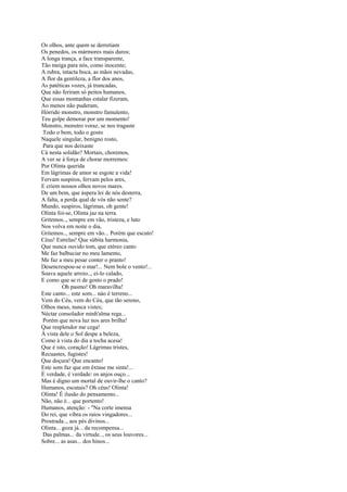 Os olhos, ante quem se derretiam
Os penedos, os mármores mais duros;
A longa trança, a face transparente,
Tão meiga para nós, como inocente;
A rubra, intacta boca, as mãos nevadas,
A flor da gentileza, a flor dos anos,
As patéticas vozes, já truncadas,
Que não feriram só peitos humanos,
Que essas montanhas estalar fizeram,
Ao menos não puderam,
Hórrido monstro, monstro famulento,
Teu golpe demorar por um momento!
Monstro, monstro voraz, se nos tragaste
Todo o bem, todo o gosto
Naquele singular, benigno rosto,
Para que nos deixaste
Cá nesta solidão? Mortais, choremos,
A ver se à força de chorar morremos:
Por Olinta querida
Em lágrimas de amor se esgote a vida!
Fervam suspiros, fervam pelos ares,
E criem nossos olhos novos mares.
De um bem, que áspera lei de nós desterra,
A falta, a perda qual de vós não sente?
Mundo, suspiros, lágrimas, oh gente!
Olinta foi-se, Olinta jaz na terra.
Gritemos.., sempre em vão, tristeza, e luto
Nos volva em noite o dia,
Gritemos.., sempre em vão... Porém que escuto!
Céus! Estrelas! Que súbita harmonia,
Que nunca ouvido tom, que etéreo canto
Me faz balbuciar no meu lamento,
Me faz a meu pesar conter o pranto!
Desencrespou-se o mar!... Nem bole o vento!...
Soava aquele arroio.., ei-lo calado,
E como que se ri de gosto o prado!
          Oh pasmo! Oh maravilha!
Este canto... este som... nào é terreno...
Vem do Céu, vem do Céu, que tão sereno,
Olhos meus, nunca vistes;
Néctar consolador minh'alma rega...
Porém que nova luz nos ares brilha!
Que resplendor me cega!
À vista dele o Sol despe a beleza,
Como à vista do dia a tocha acesa!
Que é isto, coração! Lágrimas tristes,
Recuastes, fugistes!
Que doçura! Que encanto!
Este som faz que em êxtase me sinta!...
É verdade, é verdade: os anjos ouço...
Mas é digno um mortal de ouvir-lhe o canto?
Humanos, escutais? Oh céus! Olinta!
Olinta! É ilusão do pensamento...
Não, não é... que portento!
Humanos, atenção: - "Na corte imensa
Do rei, que vibra os raios vingadores...
Prostrada.., aos pés divinos...
Olinta... goza já... da recompensa...
Das palmas... da virtude.., os seus louvores...
Sobre... as asas... dos hinos...
 