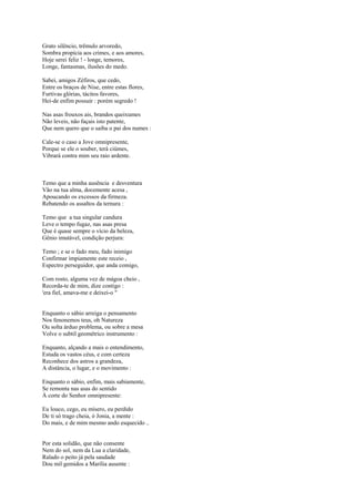 Grato silêncio, trêmulo arvoredo,
Sombra propícia aos crimes, e aos amores,
Hoje serei feliz ! - longe, temores,
Longe, fantasmas, ilusões do medo.

Sabei, amigos Zéfiros, que cedo,
Entre os braços de Nise, entre estas flores,
Furtivas glórias, tácitos favores,
Hei-de enfim possuir : porém segredo !

Nas asas frouxos ais, brandos queixumes
Não leveis, não façais isto patente,
Que nem quero que o saiba o pai dos numes :

Cale-se o caso a Jove omnipresente,
Porque se ele o souber, terá ciúmes,
Vibrará contra mim seu raio ardente.



Temo que a minha ausência e desventura
Vão na tua alma, docemente acesa ,
Apoucando os excessos da firmeza.
Rebatendo os assaltos da ternura :

Temo que a tua singular candura
Leve o tempo fugaz, nas asas presa
Que é quase sempre o vício da beleza,
Gênio imutável, condição perjura:

Temo ; e se o fado meu, fado inimigo
Confirmar ìmpiamente este receio ,
Espectro perseguidor, que anda comigo,

Com rosto, alguma vez de mágoa cheio ,
Recorda-te de mim, dize contigo :
'era fiel, amava-me e deixei-o "


Enquanto o sábio arreiga o pensamento
Nos fenonemos teus, oh Natureza
Ou solta árduo problema, ou sobre a mesa
Volve o subtil geométrico instrumento :

Enquanto, alçando a mais o entendimento,
Estuda os vastos céus, e com certeza
Reconhece dos astros a grandeza,
A distância, o lugar, e o movimento :

Enquanto o sábio, enfim, mais sabiamente,
Se remonta nas asas do sentido
À corte do Senhor omnipresente:

Eu louco, cego, eu mísero, eu perdido
De ti só trago cheia, ó Jonia, a mente :
Do mais, e de mim mesmo ando esquecido ..


Por esta solidão, que não consente
Nem do sol, nem da Lua a claridade,
Ralado o peito já pela saudade
Dou mil gemidos a Marília ausente :
 
