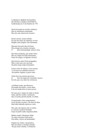 À TRÁGICA MORTE DA RAINHA
DE FRANÇA, MARIA ANTONIETA
Guilhotinada aos 16 de Outubro de 1793


Século horrendo aos séculos vindouros,
Que ias inútilmente acumulando
Das artes, das ciências dos tesouros:


Século enorme, século nefando,
Em que das fauces do espantoso Averno
Dragões sobre dragões vêm rebentando:

Marcado foste pela mão do Eterno
Para estragar nos corações corruptos
O        dom da humanidade, amável, terno.

Que fatais produções, que azedos frutos
Dás aos campos da Gália abominados,
Nunca de sangue, ou lágrimas enxutos!

Que horrores, pelas Fúrias propagados,
Mais e mais esses ares enevoam
Da glória longo tempo iluminados!

Crimes soltos do Inferno a Terra atroam,
E em torno aos cadafalsos lutuosos
Da sedenta vingança os gritos soam.

Turba feroz de monstros pavorosos
O       ferro de ímpias leis, bramindo, encrava
Em mil, que a seu sabor faz criminosos.


A brilhante nação, que blasonava
D'exemplo das nações, o trono abate,
E de um senado atroz se torna escrava.

Por mais que o sangue em ondas se desate
Nada, nada lhe acorda o sentimento,
Que as insanas paixões prende, ou rebate;

Vai grassando o furor sanguinolento,
Lavra de peito em peito, e de alma em alma,
Qual rubra labareda exposta ao vento:

Não cede, não repousa, não se acalma,
E a funesta, insolente liberdade
Ergue no punho audaz sanguínea palma.

Bárbaro tempo! Abominosa idade,
Às outras eras pelos Fados presa
Para labéu, e horror da humanidade!

Flagelos da virtude, e da grandeza,
Réus do infame e sacrílego atentado
De que treme a Razão, e a Natureza!
 
