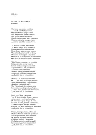 IDÍLIOS



FILENA, OU A SAUDADE
(Pastoril)


Que terna, que saudosa cantilena
Ao som da lira Melibeu soltava,
O pastor Melibeu, que por Filena,
Pela branca Filena em vão chorava!
Inda me fere o peito aguda pena,
Quando recordo os ais, que o triste dava,
O pranto que vertia, amargo, e justo
À sombra, que ali faz aquele arbusto.

Tu, maviosa a choros, e a clamores,
Tu, Vénus (Vénus só na formosura)
Luz de meus olhos, únicos amores
Desta alma, e seu prazer, sua ventura;
Que reclinada, amarrotando as flores,
Descansas em meu peito a face pura,
Ouve-me os ais, e as queixas de outro amante.
Que ao teu no ardente extremo é semelhante.

"Céus! (assim começou, e eu escondido
Entre as copadas árvores o ouvia)
Por vós em duras mágoas convertido
Vejo enfim todo o bem, que possuía:
À cândida Filena estar unido
Julgastes que um pastor não merecia:
A mais doce prisão de Amor partistes.
Ajuda, triste lira, os versos tristes.

Mal haja a lei dos fados inclemente!
O        seu poder, o seu rigor praguejo:
Morte! Geral verdugo! Estás contente?
Já saciaste o sôfrego desejo?...
Mas Filena inda é viva, inda me sente
Suspirar nos seus braços: inda a beijo!...
Ah meus olhos, morreu: sem alma a vistes.
Ajuda, triste lira, os versos tristes.

Em ti, cara Filena, a sepultura
Tem de Amor, tem das Graças o tesouro;
Ali te arranca a morte acerba, e dura
Da mimosa cabeça as tranças de ouro:
Eis terra, eis cinza, eis nada a formosura...
Ah! Que não pude perceber o agouro
Com que esta perda, oh fados, me advertistes!
Ajuda, triste lira, os versos tristes.

Um dia, há tempos, Lénia, a feiticeira,
Me disse: 'Grande mal te está guardado!'
Não mo quis declarar, e ave agoureira
De noite me piou sobre o telhado:
Cuidei que perderia a sementeira,
O rebanho, o rafeiro... ah desgraçado!
Perdeste mais, e a tanto inda resistes!
Ajuda, triste lira, os versos tristes.
 