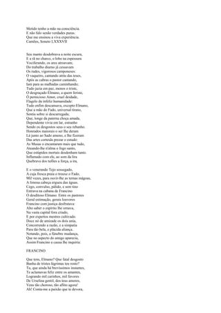 Metido tenho a mão na consciência.
E não falo senão verdades puras.
Que me ensinou a viva experiência.
Camões, Soneto LXXXVII


Seu manto desdobrava a noite escura,
E a rã no charco, o lobo na espessura
Vociferando, os ares atroavam;
Do trabalho diurno já cessavam
Os rudes, vigorosos camponeses:
O vaqueiro, cantando atrás das teses,
Após as cabras o pastor cantando,
Iam para as malhadas caminhando;
Tudo jazia em paz, menos o triste,
O desgraçado Elmano, a quem feriste,
Ó pernicioso Amor, cruel deidade,
Flagelo da infeliz humanidade:
Tudo enfim descansava, excepto Elmano,
Que a mão do Fado, universal tirano,
Sentia sobre si descarregada;
Que, longe da paterna choça amada,
Dependente vivia em lar, estranho
Sendo os desgostos seus o seu rebanho.
Honrados maiorais o ser lhe deram
Lá junto ao Sado ameno, e lhe fizeram
Das artes cortesãs prezar o estudo:
As Musas o encantaram mais que tudo,
Ateando-lhe n'alma o fogo santo,
Que estúpidos mortais desdenham tanto.
Inflamado com ele, ao som da lira
Quebrava dos tufões a força, a ira,

E o venerando Tejo sossegado,
A cuja fresca praia o trouxe o Fado,
Mil vezes, para ouvir-lhe as ternas mágoas,
A limosa cabeça ergueu das águas.
Cego, convulso, pálido, e sem tino
Entrava na cabana de Francino
O desditoso Elmano. Entre os pastores
Geral estimação, gerais louvores
Francino com justiça desfrutava:
Alto saber o espírito lhe ornava,
Na vasta capital fora criado,
E por expertos mestres cultivado.
Doce nó de amizade os dois unia,
Concorrendo a razão, e a simpatia
Para tão bela, e plácida aliança.
Notando, pois, a fúnebre mudança,
Que no aspecto do amigo aparecia,
Assim Francino a causa lhe inquiria:

FRANCINO

Que tens, Elmano? Que fatal desgosto
Banha de tristes lágrimas teu rosto?
Tu, que ainda há brevíssimos instantes,
Te aclamavas feliz entre os amantes,
Logrando mil carinhos, mil favores
De Urselina gentil, dos teus amores,
Vens tão choroso, tão aflito agora!
Ah! Conta-me a paixão que te devora,
 