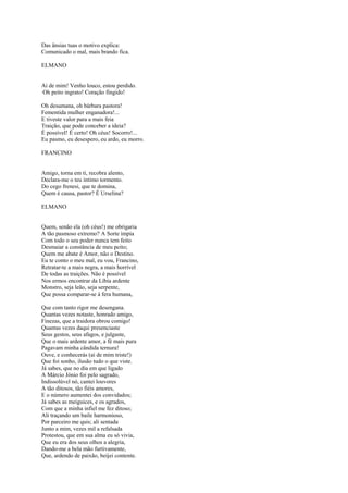 Das ânsias tuas o motivo explica:
Comunicado o mal, mais brando fica.

ELMANO


Ai de mim! Venho louco, estou perdido.
Oh peito ingrato! Coração fingido!

Oh desumana, oh bárbara pastora!
Fementida mulher enganadora!...
E tiveste valor para a mais feia
Traição, que pode conceber a ideia?
É possível! É certo! Oh céus! Socorro!...
Eu pasmo, eu desespero, eu ardo, eu morro.

FRANCINO


Amigo, torna em ti, recobra alento,
Declara-me o teu íntimo tormento.
Do cego frenesi, que te domina,
Quem é causa, pastor? É Urselina?

ELMANO


Quem, senão ela (oh céus!) me obrigaria
A tão pasmoso extremo? A Sorte impia
Com todo o seu poder nunca tem feito
Desmaiar a constância de meu peito;
Quem me abate é Amor, não o Destino.
Eu te conto o meu mal, eu vou, Francino,
Retratar-te a mais negra, a mais horrível
De todas as traições. Não é possível
Nos ermos encontrar da Líbia ardente
Monstro, seja leão, seja serpente,
Que possa comparar-se à fera humana,

Que com tanto rigor me desengana.
Quantas vezes notaste, honrado amigo,
Finezas, que a traidora obrou comigo!
Quantas vezes daqui presenciaste
Seus gestos, seus afagos, e julgaste,
Que o mais ardente amor, a fé mais pura
Pagavam minha cândida ternura!
Ouve, e conhecerás (ai de mim triste!)
Que foi sonho, ilusão tudo o que viste.
Já sabes, que no dia em que ligado
A Márcio Jónio foi pelo sagrado,
Indissolúvel nó, cantei louvores
A tão ditosos, tão fiéis amores,
E o número aumentei dos convidados;
Já sabes as meiguices, e os agrados,
Com que a minha infiel me fez ditoso;
Ali traçando um baile harmonioso,
Por parceiro me quis; ali sentada
Junto a mim, vezes mil a refalsada
Protestou, que em sua alma eu só vivia,
Que eu era dos seus olhos a alegria,
Dando-me a bela mão furtivamente,
Que, ardendo de paixão, beijei contente.
 