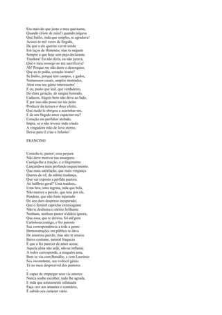 Era mais do que justo o meu queixume,
Quando (triste de mim!) quando julgava
Que Inálio, inda que simples, te agradava!
Acusei-te mil vezes de fingida,
De que a ele querias ver-te unida
Em laços de Himeneu; mas tu negaste
Sempre o que hoje sem pejo declaraste.
Traidora! Eu não dizia, eu não jurava,
Que o meu sossego ao teu sacrificava!
Ah! Porque me não deste o desengano,
Que eu te pedia, coração tirano?
Se Inálio, porque tem campos, e gados,
Numerosos casais, amplos montados,
Atrai esse teu génio interesseiro'
E eu, posto que leal, que verdadeiro,
De clara geração, de sangue honrado,
Caducos, frágeis bens não devo ao fado,
E por isso não posso no teu peito
Produzir da ternura o doce efeito;
Que razão te obrigou a acarinhar-me,
E de um fingido amor capacitar-me?
Coração em perfídias atolado,
Impia, se o não tivesse inda criado
A vingadora mão de Jove eterno,
Devia para ti criar o Inferno!

FRANCINO


Consola-te, pastor; essa perjura
Não deve motivar tua amargura;
Castiga-lhe a traição, e o fingimento
Lançando-a num profundo esquecimento.
Que mais satisfação, que mais vingança
Queres da vil, da súbita mudança,
Que ver exposta a pérfida pastora
Ao ludíbrio geral? Uma traidora,
Uma fera, uma ingrata, inda que bela,
Não merece a paixão, que tens por ela.
Pondera, que não foste injuriado
De seu duro desprezo inesperado;
Que o feminil capricho extravagante
Não te deslustra o mérito brilhante.
Nenhum, nenhum pastor n'aldeia ignora,
Que essa, que te deixou, foi até'gora
Carinhosa contigo, e fez patente
Sua correspondência a toda a gente:
Demonstrações em público te dava
De amorosa paixão, mas não te amava:
Baixo costume, natural fraqueza
É que a fez parecer de amor acesa;
Aquela alma não arde, não se inflama,
A todos corresponde, a ninguém ama.
Bem se viu com Bersálio, e com Laurénio
Seu inconstante, seu volúvel génio:
Té no mais desprezível dos pastores
-
É capaz de empregar seus vis amores:
Nunca soube escolher, tudo lhe agrada,
E inda que astutamente infatuada
Faça crer aos amantes o contrário,
É sabido seu carácter vário.
 