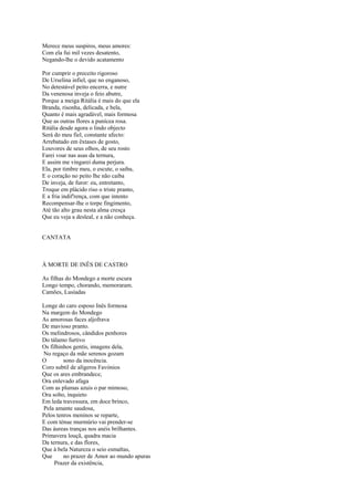 Merece meus suspiros, meus amores:
Com ela fui mil vezes desatento,
Negando-lhe o devido acatamento

Por cumprir o preceito rigoroso
De Urselina infiel, que no enganoso,
No detestável peito encerra, e nutre
Da venenosa inveja o feio abutre,
Porque a meiga Ritália é mais do que ela
Branda, risonha, delicada, e bela,
Quanto é mais agradável, mais formosa
Que as outras flores a punícea rosa.
Ritália desde agora o lindo objecto
Será do meu fiel, constante afecto:
Arrebatado em êxtases de gosto,
Louvores de seus olhos, de seu rosto
Farei voar nas asas da ternura,
E assim me vingarei duma perjura.
Ela, por timbre meu, o escute, o saiba,
E o coração no peito lhe não caiba
De inveja, de furor: eu, entretanto,
Troque em plácido riso o triste pranto,
E a fria indif'rença, com que intento
Recompensar-lhe o torpe fingimento,
Até tão alto grau nesta alma cresça
Que eu veja a desleal, e a não conheça.


CANTATA



À MORTE DE INÊS DE CASTRO

As filhas do Mondego a morte escura
Longo tempo, chorando, memoraram.
Camões, Lusíadas

Longe do caro esposo Inês formosa
Na margem do Mondego
As amorosas faces aljofrava
De mavioso pranto.
Os melindrosos, cândidos penhores
Do tálamo furtivo
Os filhinhos gentis, imagens dela,
No regaço da mãe serenos gozam
O        sono da inocência.
Coro subtil de alígeros Favónios
Que os ares embrandece,
Ora enlevado afaga
Com as plumas azuis o par mimoso,
Ora solto, inquieto
Em leda travessura, em doce brinco,
Pela amante saudosa,
Pelos tenros meninos se reparte,
E com ténue murmúrio vai prender-se
Das áureas tranças nos anéis brilhantes.
Primavera louçã, quadra macia
Da ternura, e das flores,
Que à bela Natureza o seio esmaltas,
Que      no prazer de Amor ao mundo apuras
     Prazer da existência,
 