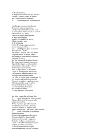 Tu de Inês lacrimosa
As mágoas não distrais com teus encantos.
Debalde o rouxinol, cantor de amores,
Nos versos naturais os sons varia;
O       límpido Mondego em vão serpeia


Cum benigno sussurro, entre boninas
De lustroso matiz, alvo perfume;
Em vão se doura o Sol de luz mais viva,
Os céus de mais pureza em vão se adornam
Por divertir-te, oh Castro!
Objectos de alegria Amor enjoam
Se Amor é desgraçado.
A meiga voz dos Zéfiros, do rio,
 Não te convida o sono:
Só de já fatigada
Na luta de amargosos pensamentos
Cerras, mísera, os olhos;
Mas      não há para ti, para os amantes
 Sono plácido, e mudo:
Não dorme a fantasia, Amor não dorme:
Ou gratas ilusões, ou negros sonhos
Assomando na ideia espertam, rompem
O silêncio da morte.
Ah! Que fausta visão de Inês se apossa!
Que cena, que espectáculo assombroso
A paixão lhe afigura aos olhos d'alma!
Em marmóreo salão de altas colunas,
A sólio majestoso, e rutilante
Junto ao régio amador se crê subida:
Graças de neve a púrpura lhe envolve,
Pende augusto dossel do tecto de ouro;
Rico diadema de radioso esmalte
Lhe cobre as tranças, mais formosas que ele;
Nos luzentes degraus do trono excelso
Pomposos cortesãos o orgulho acurvam;
A lisonja sagaz lhe adoça os lábios,
O monstro da política se aterra,
E se Inês perseguia, Inês adora.
 Ela escuta os extremos,
Os vivas populares; vê o amante


Nos olhos estudar-lhe as leis que dita;
O         prazer a transporta, amor a encanta:
Prémios, dádivas mil ao justo, ao sábio
Magnânima confere,
Rainha esquece o que sofreu vassala:
De sublimes acções orna a grandeza,
Felicita os mortais, do ceptro é digna,
Impera em corações... Mas, céus!... Que estrondo
O         sonho encantador lhe desvanece!
 Inês sobressaltada
Desperta e de repente aos olhos turvos
Da vistosa ilusão lhe foge o quadro.
Ministros do Furor, três vis algozes,
De buídos punhais a dextra armada,
Contra a bela infeliz bramindo avançam.
Ela grita, ela treme, ela descora,
Os frutos da ternura ao seio aperta,
Invocando a piedade, os Céus, o amante;
 
