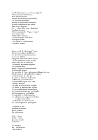 Mas de mármore aos ais, de bronze ao pranto,
À suave atracção da formosura,
Vós, brutos assassinos,
No peito lhe enterrais os ímpios ferros.
Cai nas sombras da morte
A vítima de Amor lavada em sangue:
As rosas, os jasmins da face amena
Para sempre desbotam;
Dos      olhos se lhe some o doce lume,
E no fatal momento
Balbucia arquejando: - "Esposo! Esposo'
Os tristes inocentes
À triste mãe se abraçam,
E soltam de agonia inútil choro.
Ao suspiro exalado,
Final suspiro da formosa extinta,
Os Amores acodem.



Mostra a prole de Inês, e tua, ó Vénus,
 Igual consternação, e igual beleza:
Uns dos outros os cândidos meninos
Só nas asas diferem
(Que jazem pelo campo em mil pedaços
Carcases de marfim, virotes de ouro)
Súbito voam dois do coro alado;
Este, raivoso, a demandar vingança
 No tribunal de Jove,
Aquele a conduzir o infausto anúncio
Ao descuidado amante.
Nas cem tubas da Fama o grão desastre Irá pelo universo:
Hão-de chorar-te, Inês, na Hircânia os tigres,
No torrado sertão da Líbia fera
As serpes, os leões hão-de chorar-te.
Do Mondego, que atónito recua,
Do sentido Mondego as alvas filhas
Em tropel doloroso
Das urnas de cristal eis vêm surgindo;
Eis, atentas no horror do caso infando,
Terríveis maldições dos lábios vibram
Aos monstros infernais, que vão fugindo.
Já c'roam de cipreste a malfadada,
E, arrepelando as nítidas madeixas,
Lhe urdem saudosas, lúgubres endeichas.
      Tu, Eco, as decoraste;
E cortadas dos ais, assim ressoam
Nos côncavos penedos, que magoam:

"Toldam-se os ares,
Murcham-se as flores;
Morrei, Amores,
Que Inês morreu.

Mísero esposo,
Desata o pranto,
Que o teu encanto
Já não é teu.

Sua alma pura
Nos Céus se encerra;
Triste da Terra,
 