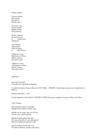 Porque a perdeu.

Contra a cruenta
Raiva ferina
Face divina
Não lhe valeu.

Tem roto o seio,
Tesouro oculto,
Bárbaro insulto
Se lhe atreveu.

De dor e espanto
No carro de ouro
O       númen louro
Desfaleceu.

Aves sinistras
Aqui piaram,
Lobos uivaram,
O       chão tremeu.

Toldam-se os ares,
Murcham-se as flores;
Morrei, Amores,
Que Inês morreu.

Toldam-se os ares,
Murcham-se as flores;
Morrei, Amores,
Que Inês morreu."



EPÍSTOLA


PENA DE TALIÂO
(Ao padre José Agostinho de Macedo)

Tu nihil invita dices, faciesve Minerva2. (2TU NIHIL ... MINERVA Nada digas ou faças sem o benep1ácito de
Minerva.

Horácio, Arte Poét., V. 385

Invidia rumpantur ut ilia Codro3.( 3INVIDIA CODRO Para que se rompam de inveja os flancos de Codro.)


Virg., Éclogas,

Sátiras prestam, sátiras se estimam
Quando nelas Calúnia o fel não verte,

Quando voz de censor, não voz de zoilo
O vício nota, o mérito gradua;

Quando forçado epíteto afrontoso
(Tal, que nem cabe a ti) não cabe àqueles
Que já na infância consultavam Febo.

Elmiros de Paris, Cotins, são vivos
No metro de Boileau, mordaz, mas pulcro;
 