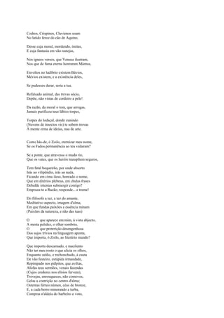 Codros, Crispinos, Cluvienos soam
No latido feroz do cão de Aquino,

Desse cuja moral, mordendo, imitas,
E cuja fantasia em vão rastejas,

Nos ígneos versos, que Venusa ilustram,
Nos que de fama eterna honraram Mântua,

Envoltos no ludíbrio existem Bávios,
Mévios existem, e a existência deles,

Se pudesses durar, seria a tua.

Refalsado animal, das trevas sócio,
Depõe, não vistas de cordeiro a pele!

Da razão, da moral o tom, que arrogas,
Jamais purificou teus lábios torpes,

Torpes do lodaçal, donde zunindo
(Nuvens de insectos vis) te sobem trovas
À mente erma de ideias, nua de arte.


Como hás-de, ó Zoilo, eternizar meu nome,
Se os Fados permanência ao teu vedaram?

Se a ponte, que atravessa o mudo rio,
Que os vates, que os heróis transpõem seguros,

Tem fatal boqueirão, por onde absorto
Irás ao vilipêndio, irás ao nada,
Ficando em cima ileso, honrado o nome,
Que em ditérios plebeus, em chulas frases
Debalde intentas submergir contigo?
Empraza-te a Razão; responde... e treme!

Do filósofo a tez, a tez do amante,
Meditativo aspecto, imagem d'alma,
Em que fundas paixões a essência minam
(Paixões da natureza, e não das tuas)

O       que aparece em mim, à vista abjecto,
A mesta palidez, o olhar sombrio,
O       que preterição desengenhosa
Dos sujos trívios na linguagem aponta,
Que importa, ó Zoilo, ao literário mundo?

Que importa descarnado, e macilento
Não ter meu rosto o que alicia os olhos,
Enquanto nédio, e rechonchudo, à custa
De vão festeiro, estúpida irmandade,
Repimpado nos púlpitos, que aviltas,
Afofas teus sermões, venais fazendas
(Cujos credores nos elísios fervem),
Trovejas, enrouqueces, não comoves,
Gelas a contrição no centro d'alma;
Ostentas férreo númen, céus de bronze,
E, a cada berro minorando a turba,
Compras n'aldeia do barbeiro o voto,
 