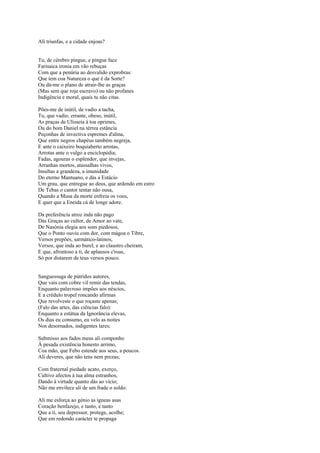 Ali triunfas, e a cidade enjoas?


Tu, de cérebro pingue, e pingue face
Farisaica ironia em vão rebuças
Com que a penúria ao desvalido exprobras:
Que tem coa Natureza o que é da Sorte?
Ou dá-me o plano de atrair-lhe as graças
(Mas sem que roje escravo) ou não profanes
Indigência e moral, quais tu não citas.

Pões-me de inútil, de vadio a tacha,
Tu, que vadio, errante, obeso, inútil,
As praças de Ulisseia à toa oprimes,
Ou do bom Daniel na térrea estância
Peçonhas de invectiva espremes d'alma,
Que entre negros chapéus também negreja,
E ante o caixeiro boquiaberto arrotas,
Arrotas ante o vulgo a enciclopédia;
Fadas, agouras o esplendor, que invejas,
Arranhas mortos, atassalhas vivos,
Insultas a grandeza, a imunidade
Do eterno Mantuano, e dás a Estácio
Um grau, que entregue ao deus, que ardendo em estro
De Tebas o cantor tentar não ousa,
Quando a Musa da morte enfreia os voos,
E quer que a Eneida cá de longe adore.

Da preferência atroz inda não pago
Das Graças ao cultor, de Amor ao vate,
De Nasónia elegia aos sons piedosos,
Que o Ponto ouviu com dor, com mágoa o Tibre,
Versos prepões, sarmático-latinos,
Versos, que inda ao burel, e ao claustro cheiram,
E que, afrontoso a ti, de aplausos c'roas,
Só por distarem de teus versos pouco.


Sanguessuga de pútridos autores,
Que vais com cobre vil remir das tendas,
Enquanto palavroso impões aos néscios,
E a crédulo tropel roncando afirmas
Que revolveste o que roçaste apenas;
(Falo das artes, das ciências falo):
Enquanto a estátua da Ignorância elevas,
Os dias eu consumo, eu velo as noites
Nos desornados, indigentes lares;

Submisso aos fados meus ali componho
À pesada existência honesto arrimo,
Coa mão, que Febo estende aos seus, a poucos.
Ali deveres, que não tens nem prezas;

Com fraternal piedade acato, exerço,
Cultivo afectos à tua alma estranhos,
Dando à virtude quanto dás ao vício;
Não me envilece ali de um frade o soldo:

Ali me esforça ao génio as ígneas asas
Coração benfazejo, e tanto, e tanto
Que a ti, seu depressor, protege, acolhe;
Que em redondo carácter te propaga
 
