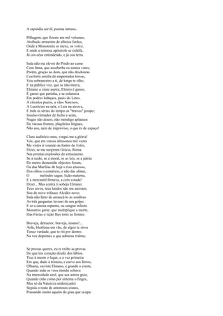 A rapsódia servil, poema intruso,

Pilhagem, que fizeste em mil volumes,
Atulhado armazém de alheios fardos,
Onde a Monotonia os mexe, os volve,
E onde a teimosa apóstrofe se esfalfa,
Já cos céus entendendo, e já coa terra.

Inda não me elevei do Pindo ao cume
Com fama, que assoberbe os sumos vates;
Porém, graças ao dom, que não desdouras
Coa birra estulta de emperradas trovas,
Vou sobranceiro a ti, de longe te olho,
E na pública voz, que se não merca,
Elmano a cisne aspira, Elmiro é ganso,
É ganso que patinha, e se enlameia
Em podres lodaçais, pauis do Letes.
A círculos pueris, a vãos Narcisos,
A Lucrécias na sala, e Lais na alcova,
E inda às sérias do tempo os "bravos" poupo;
Insulso ritmador de facho e setas,
Nugas não douro, não mendigo aplausos
De vácuas frontes, plagiárias línguas;
Não sou, nem de improviso, o que és de espaço!

Claro auditório meu, vingai-me a glória!
Vós, que em versos altíssonos mil vezes
Me vistes ir voando às fontes do Estro,
Dizei, se me surgiram Grécia, Roma
Nas prontas explosões do entusiasmo.
Se a razão, se a moral, se as leis, se a pátria
Do metro destemido objectos foram,
Ou das Marílias de hoje o riso ensosso,
Dos olhos o comércio, e não das almas,
O        melindre sagaz, lição materna,
E a mercantil firmeza, a cem votada?
Dizei... Mas contra ti sobeja Elmano;
Teus uivos, teus latidos não me aterram;
Sou do novo trifauce Alcides novo;
Inda não farto de arrancá-lo às sombras
As três gargantas levarei de um golpe;
E se a canina espuma, ou sangue infecto
Monstros gerar, que multiplique a morte,
Das Fúrias o tição lhes torre as frontes.

Braveja, detractor, braveja, insano!...
Arde, blasfema em vão, de algoz te sirva
Tenaz verdade, que te rói por dentro.
Na voz deprimes o que admiras n'alma;


Se provas queres, eu te exibo as provas
Do que teu coração desdiz dos lábios.
Traz à mente o lugar, e a vez primeira
Em que, dado à tristeza, e curvo aos ferros,
Olhaste, ouviste Elmano, e grande o creste,
Quando inda os voos tímido soltava
Na imensidade azul, que aos astros guia;
Quando (não como por sistema o finges,
Mas só da Natureza endereçado)
Seguia o rasto de amorosos cisnes,
Pousando muito aquém do grau que ocupa:
 