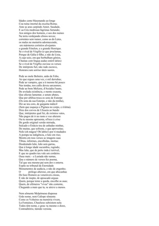 Idades cento blasonando ao longe
Coa ruína imortal da excelsa Roma;
Ante as aras carpindo Amor, Saudade,
E ao Céu medrosas lágrimas furtando;
Aos amigos dos homens, e aos dos numes
Na terra verdejando elísios novos;
correntes sem rumor, como as do Letes,
os males na memória adormecendo,
 em mármores coríntios alvejantes
o grande Fénelon, e o grande Henrique.
Se o rival de Virgílio (o que proclamas,
Porque de Gália é filho, e não de Lísia,
A cujo seio, em que borbulham génios,
Chamas com língua audaz estéril deles)
Se o rival de Virgflio ouvisse os versos
De intérprete fiel, não rude escravo,
Honrara cum sorriso úteis suores.

Pede ao mole Belmiro, anão de Febo,
Ao que ergues uma vez, e mil derrubas;
Pede ao vampiro, que a ti mesmo há pouco
Nas tendas, nos cafés deveu sarcasmos;
Pede ao bom Melizeu, d'Arcádia Fauno,
De avelada existência, e mente exausta,
Que afectas lamentar, e astuto abates,
Que por alféloa troca os sons de Euterpe
(Os sons da sua Euterpe, e não da minha),
Diz ao teu coro, de garganta indócil
(Sem que esqueça o Pigmeu no corpo, e n'alma).
Dize dos corvos de Ulisseia ao bando
Que, intérpretes qual fui, de exímios vates,
Não pagos de ir no rasto o voo alteiem:
Ou tu mesmo apresenta, of'rece à crise
De gordo original versão mirrada,
Sulcado o Estácio teu de unhadas minhas,
De muitas, que sofreste, e que aproveitas;
Nele (oh mágoa! Oh labéu!) por ti mudados
A pompa na indigência, o luto em riso;
Mostra em teus versos as imagens suas
Tíbias, informes, encolhidas, mortas:
Desdentado leão, leão sem garras,
Que à longa idade sucumbiu, rugindo;
Mas leão, que de perto inda é terrível,
E que no quadro teu vale um cordeiro.
Ousa mais: - a Lusíada não sumas,
Que o número de versos fez poema,
Tal que seu mesmo pai sem dor o enterra.
Expõe no tribunal da Eternidade
Monumentos de audácia, e não de engenho;
O        prólogo alteroso, em que abocanhas
Do luso Homero as veneráveis cinzas,
E não de inepto, de apoucado arguas
Quem, porque teme a queda, encolhe as asas;
Quem, de efémeros "vivas" não contente,
Chegando a mais que tu, se atreve a menos.

Nem sômente Melpómene dispensa
Grão nome, nem Calíope sômente.
Como os Voltaires na memória vivem,
La Fontaines, Chaulieus subsistem nela:
Todos têm nome, e grau: tu mesmo o dizes,
Contraditório, túmido versista.
 