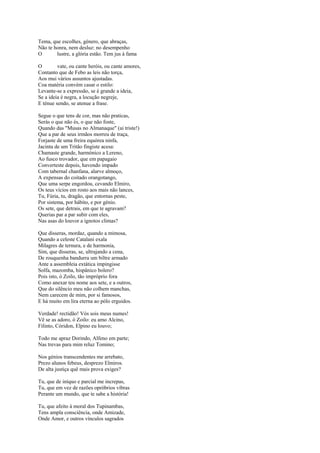 Tema, que escolhes, género, que abraças,
Não te honra, nem desluz: no desempenho
O       lustre, a glória estão. Tem jus à fama

O        vate, ou cante heróis, ou cante amores,
Contanto que de Febo as leis não torça,
Aos mui vários assuntos ajustadas.
Coa matéria convém casar o estilo:
Levante-se a expressão, se é grande a ideia,
Se a ideia é negra, a locução negreje,
E ténue sendo, se atenue a frase.

Segue o que tens de cor, mas não praticas,
Serás o que não és, o que não foste,
Quando das "Musas no Almanaque" (ai triste!)
Que a par de seus irmãos morreu de traça,
Forjaste de uma freira equórea ninfa,
Jacinta de um Tritão fingiste acesa:
Chamaste grande, harmónico a Lereno,
Ao fusco trovador, que em papagaio
Converteste depois, havendo impado
Com tabernal chanfana, alarve almoço,
A expensas do coitado orangotango,
Que uma serpe engordou, cevando Elmiro,
Os teus vícios em rosto aos mais não lances,
Tu, Fúria, tu, dragão, que entornas peste,
Por sistema, por hábito, e por génio.
Os sete, que detrais, em que te agravam?
Querias par a par subir com eles,
Nas asas do louvor a ignotos climas?

Que disseras, mordaz, quando a mimosa,
Quando a celeste Catalani exala
Milagres de ternura, e de harmonia,
Sim, que disseras, se, ultrajando a cena,
De rouquenha bandurra um biltre armado
Ante a assembleia extática impingisse
Solfa, mazomba, hispânico bolero?
Pois isto, ó Zoilo, tão impróprio fora
Como anexar teu nome aos sete, e a outros,
Que do silêncio meu não colhem manchas,
Nem carecem de mim, por si famosos,
E há muito em lira eterna ao pólo erguidos.

Verdade! rectidão! Vós sois meus numes!
Vê se as adoro, ó Zoilo: eu amo Alcino,
Filinto, Córidon, Elpino eu louvo;

Todo me apraz Dorindo, Alfeno em parte;
Nas trevas para mim reluz Tomino;

Nos génios transcendentes me arrebato,
Prezo alunos febeus, desprezo Elmiros.
De alta justiça quê mais prova exiges?

Tu, que de iníquo e parcial me increpas,
Tu, que em vez de razões opróbrios vibras
Perante um mundo, que te sabe a história!

Tu, que afeito à moral dos Tupinambas,
Tens ampla consciência, onde Amizade,
Onde Amor, e outros vínculos sagrados
 