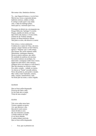 São nomes vãos, fantásticos direitos;

Tu... mas língua de bronze, e voz de ferro
Mal de teus vícios a expressão dariam.
Indómito molosso, ardido ex-frade,
É contigo a razão qual é coas ondas
Arte, e saber de náufrago piloto:
Serás qual és, e morrerás qual vives.

Prossegue em detrair-me, em praguejar-me,
Porque Délio dos "prólogos" te exclui;
Pregoa, espalha em sátiras, em lojes
Que Zoilos não mereço, e sê meu Zoilo;
Chama-me de Tisífone enteado,
Porque em fêmeo-belmírico falsete
Não pinto os zelos, não descrevo a morte:

Erra versos, e versos sentenceia;
Condena-me a cantar de Ulina, e de anos;
Agrega o magro Elmano ao fulo Esbarra;
Ignora o "baquear" que é verbo antigo,
Dos Sousas, dos Arrais sàmente usado;
Metonímias, sinédoques dispensa;
Da-me as pueris antíteses, que odeio;
De estafador de anáforas me encoima;
Faz (entre insânias) um prodígio, faz
Qual anda o caranguejo andar meus versos;
Supõe-me entre barris, entre marujos;
(Dalguns talvez teu sangue as veias honre!)
Mas não desmaies na carreira; avante,
Eia, ardor, coração... vaidade, ao menos.
As oitavas ao "Gama" esconde embora,
Nisso não perdes tu, nem perde o mundo;
Mas venha o mais! Epístolas, sonetos,
Odes, canções, metamorfoses, tudo...
Na frente põe teu nome, e estou vingado.



GLOSAS

Que eu fosse enfim desgraçado
Escreveu do Fado a mão;
Lei do Fado não se muda;
Triste do meu coração !


GLOSA

Três vezes sobre meus lares
Vozeou, quando eu nascia,
Ave, que aborrece o dia,
Que prevê cruéis azares:
Amor dividira os ares
De seus tormentos cercado;
À funda estância do Fado
O voo havia abatido,
E ambos tinham resolvido
Que eu fosse enfim desgraçado.


-       Esse, que os primeiros ais
 