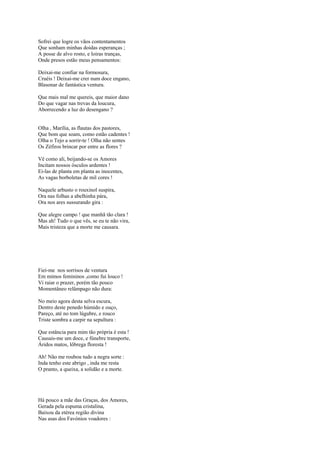 Sofrei que logre os vãos contentamentos
Que sonham minhas doidas esperanças ;
A posse de alvo rosto, e loiras tranças,
Onde presos estão meus pensamentos:

Deixai-me confiar na formosura,
Cruéis ! Deixai-me crer num doce engano,
Blasonar de fantástica ventura.

Que mais mal me quereis, que maior dano
Do que vagar nas trevas da loucura,
Aborrecendo a luz do desengano ?


Olha , Marília, as flautas dos pastores,
Que bom que soam, como estão cadentes !
Olha o Tejo a sorrir-te ! Olha não sentes
Os Zéfiros brincar por entre as flores ?

Vê como ali, beijando-se os Amores
Incitam nossos ósculos ardentes !
Ei-las de planta em planta as inocentes,
As vagas borboletas de mil cores !

Naquele arbusto o rouxinol suspira,
Ora nas folhas a abelhinha pára,
Ora nos ares sussurando gira :

Que alegre campo ! que manhã tão clara !
Mas ah! Tudo o que vês, se eu te não vira,
Mais tristeza que a morte me causara.




Fiei-me nos sorrisos de ventura
Em mimos femininos ,como fui louco !
Vi raiar o prazer, porém tão pouco
Momentâneo relâmpago não dura:

No meio agora desta selva escura,
Dentro deste penedo húmido e ouço,
Pareço, até no tom lúgubre, e rouco
Triste sombra a carpir na sepultura :

Que estância para mim tão própria é esta !
Causais-me um doce, e fúnebre transporte,
Áridos matos, lôbrega floresta !

Ah! Não me roubou tudo a negra sorte :
Inda tenho este abrigo , inda me resta
O pranto, a queixa, a solidão e a morte.




Há pouco a mãe das Graças, dos Amores,
Gerada pela espuma cristalina,
Baixou da etérea região divina
Nas asas dos Favónios voadores :
 