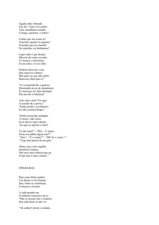 Aguda unha vibrando
Lhe diz: "Gato vil e pobre,
Tens semelhante ousadia
Comigo, opulento, e nobre?

Cuidas que sou como tu?
Asneirão, quanto te enganas!
Entendes que me sustento
De espinhas, ou barbatanas?

Logro tudo o que desejo,
Dão-me de comer na mão;
Tu lazeras, e dormimos
Eu na cama, e tu no chão.

Poderás dizer-me a isto
Que nunca te conheci;
Mas para ver que não minto
Basta-me olhar para ti."

"Ui! (responde-lhe o gatorro,
Mostrando um ar de estranheza)
És mais que eu? Que distinção
Pôs em nós a Natureza?

Tens mais valor? Eis aqui
A ocasião de o provar."
"Nada (acode o cavalheiro)
Eu não costumo brigar."

"Então (torna-lhe enfadado
 O nosso vilão ruim)
Se tu não és mais valente,
 Em que és sup'rior a mim?

Tu não mias?" - "Mio. - E sentes
Gosto em pilhar algum rato?"
"Sim." - "E o comes?" - "Oh! Se o como ! "
"Logo não passas de um gato.

Abate, pois, esse orgulho,
Intratável criatura:
Não tens mais nobreza que eu;
O que tens é mais ventura. "



EPIGRAMAS


Para curar febres podres
Um doutor se foi chamar,
Que, feitas as cerimónias,
Começou a receitar.

A cada penada sua
O enfermo arrancava um ai.
"Não se assuste (diz o Galeno)
Que inda desta se não vai.

"Ah senhor! (torna o coitado,
 
