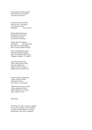 Como quem seu fado espreita)
Da moléstia não me assusto,
Assusto-me da receita."



Um escrivão fez um roubo;
Diz-lhe o juiz: "Que razão
Teve para fazer isto?"
Responde:         - "Ser escrivão."


Rechonchudo franciscano
Desenrolava um sermão;
E defronte por acaso
Lhe ficara um beberrão.

Tratava dos bens celestes,
Proferindo:       "Ouvintes meus,
Que ditas, que imensa glória
Para os justos guarda um Deus!

Falsos, momentâneos gostos
Há neste mundo mesquinho:
Mas no Céu há bens sem conto...
Pergunta o bêbado: - "E vinho?"


Uma terra dizem que há,
Onde a fome acerba e dura,
Cabo dos médicos dá:
Porque é isto? É porque lá
Pagam sômente a quem cura.




Homem de génio impaciente,
Tendo uma dor infernal,
Pedia para matar-se
Um veneno, ou um punhal.

"Não há (lhe disse um vizinho
Velho, que pensava bem)
Não há punhal, nem veneno;
Mas o médico ai vem.



EPITÁFIO



De Elmano eis sobre o mármore sagrado
A lira, em que chorava, ou ria Amores;
Ser deles, ser das Musas foi seu fado:
Honrem-lhe a lira vates, e amadores.
 