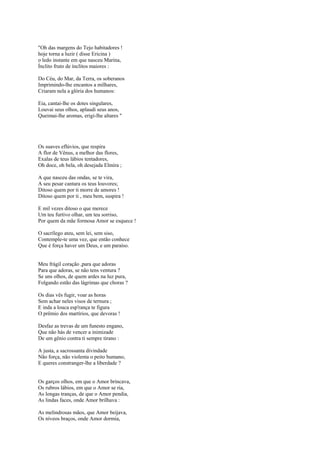 "Oh das margens do Tejo habitadores !
hoje torna a luzir ( disse Ericina )
o ledo instante em que nasceu Marina,
Ínclito fruto de ínclitos maiores :

Do Céu, do Mar, da Terra, os soberanos
Imprimindo-lhe encantos a milhares,
Criaram nela a glória dos humanos:

Eia, cantai-lhe os dotes singulares,
Louvai seus olhos, aplaudi seus anos,
Queimai-lhe aromas, erigi-lhe altares "




Os suaves eflúvios, que respira
A flor de Vênus, a melhor das flores,
Exalas de teus lábios tentadores,
Oh doce, oh bela, oh desejada Elmira ;

A que nasceu das ondas, se te vira,
A seu pesar cantara os teus louvores;
Ditoso quem por ti morre de amores !
Ditoso quem por ti , meu bem, suspira !

E mil vezes ditoso o que merece
Um teu furtivo olhar, um teu sorriso,
Por quem da mãe formosa Amor se esquece !

O sacrílego ateu, sem lei, sem siso,
Contemple-te uma vez, que então conhece
Que é força haver um Deus, e um paraíso.


Meu frágil coração ,para que adoras
Para que adoras, se não tens ventura ?
Se uns olhos, de quem ardes na luz pura,
Folgando estão das lágrimas que choras ?

Os dias vês fugir, voar as horas
Sem achar neles visos de ternura ;
E inda a louca esp'rança te figura
O prêmio dos martírios, que devoras !

Desfaz as trevas de um funesto engano,
Que não hás de vencer a inimizade
De um gênio contra ti sempre tirano :

A justa, a sacrossanta divindade
Não força, não violenta o peito humano,
E queres constranger-lhe a liberdade ?


Os garços olhos, em que o Amor brincava,
Os rubros lábios, em que o Amor se ria,
As longas tranças, de que o Amor pendia,
As lindas faces, onde Amor brilhava :

As melindrosas mãos, que Amor beijava,
Os níveos braços, onde Amor dormia,
 