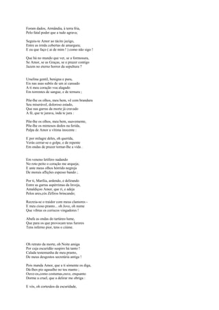 Foram dados, Armândia, à terra fria,
Pelo fatal poder que a tudo agrava;

Seguiu-te Amor ao tácito jazigo,
Entre as irmãs cobertas de amargura;
E eu que faço ( ai de mim ! ) como não sigo !

Que há no mundo que ver, se a formosura,
Se Amor, se as Graças, se o prazer contigo
Jazem no eterno horror da sepultura ?


Urselina gentil, benigna e pura,
Eis nas asas subtis de um ai cansado
A ti meu coração voa alagado
Em torrentes de sangue, e de ternura ;

Põe-lhe os olhos, meu bem, vê com brandura
Seu miserável, doloroso estado,
Que nas garras da morte já cravado
A fé, que te jurava, inda te jura :

Põe-lhe os olhos, meu bem, suavemente,
Põe-lhe os mimosos dedos na ferida,
Palpa de Amor a vítima inocente :

E por milagre deles, oh querida,
Verás cerrar-se o golpe, e de repente
Em ondas de prazer tornar-lhe a vida .


Em veneno letífero nadando
No roto peito o coração me arqueja;
E ante meus olhos hórrido negreja
De morais aflições espesso bando ;

Por ti, Marília, ardendo, e delirando
Entre as garras aspérrimas da Inveja,
Amaldiçoo Amor, que ri, e adeja
Pelos ares,cós Zéfiros brincando;

Recreia-se o traidor com meus clamores -
E meu cioso pranto... oh Jove, oh nume
Que vibras os coriscos vingadores !

Abafa as ondas do tartáreo lume,
Que para os que provocam teus furores
Tens inferno pior, tens o ciúme.



Oh retrato da morte, oh Noite amiga
Por cuja escuridão suspiro há tanto !
Calada testemunha de meu pranto,
De meus desgostos secretária antiga !

Pois manda Amor, que a ti sòmente os diga,
Dá-lhes pio agasalho no teu manto ;
Ouve-os,como costumas,ouve, enquanto
Dorme a cruel, que a delirar me obriga :

E vós, oh cortesãos da escuridade,
 