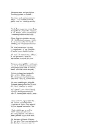 Fantasmas vagos, mochos piadores,
Inimigos como eu, da claridade !

Em bandos acudi aos meus clamores;
Quero a vossa medonha sociedade,
Quero fartar meu coração de horrores.



Vinde, Prazeres, que por entre as flores,
Nos jardins de Citera andais brincando,
E vós, despidas, Graças, que dançando
Trinais alegres sons encantadores :

Deusa dos gostos, deusa dos amores,
Ah ! dos filhinhos teus ajunta o bando,
E vem nas asas de Favónio brando
Dar força, dar beleza a meus louvores.

Da linda Anarda minha voz aspira
A cantar o natal ; tu, por clemência,
O teu fiel cantor, deidade, inspira ;

Do trácio vate empresta-me a cadência,
E faze que mereça a minha lira
Os cândidos sorrisos da inocência .


Canta ao som dos grilhões o prisioneiro,
Ao som da tempestade o nauta ousado,
Um, porque espera o fim do cativeiro,
Outro, antevendo o porto desejado ;

Exposta a vida ao tigre mosqueado
Gira sertões o sôfrego mineiro,
Da esperança dos lucros encantado,
Que anima o peito vil, e interesseiro:

Por entre armadas hostes destemido
Rompe o sequaz do horrífico Mavorte,
Co triunfo, côa glória no sentido:

Só eu ( tirano Amor ! tirana Sorte ! )
Só eu por Nise ingrata aborrecido
Para ter fim meu pranto espero a morte.



Triste quem ama, cego quem se fia
Da feminina voz na vã promessa !
Aspira a vê-la estável ! mais depressa
O facho apagará, que espalha o dia :

Alada exalação, que na sombria
Tácita noite os ares atravessa,
Foi comigo a paixão volúvel dessa
Que o peito me afagava, e me feria :

Do desengano o bálsamo lhe aplico,
E a teus laços, Amor, sem medo exponho
Dos benéficos céus o dom mais rico :
 