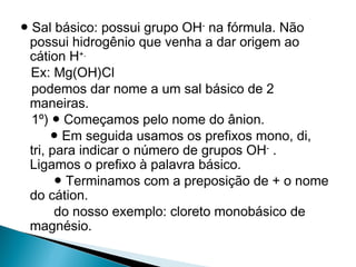 ● Sal básico: possui grupo OH- na fórmula. Não
 possui hidrogênio que venha a dar origem ao
 cátion H+.
  Ex: Mg(OH)Cl
  podemos dar nome a um sal básico de 2
 maneiras.
  1º) ● Começamos pelo nome do ânion.
      ● Em seguida usamos os prefixos mono, di,
 tri, para indicar o número de grupos OH- .
 Ligamos o prefixo à palavra básico.
       ● Terminamos com a preposição de + o nome
 do cátion.
       do nosso exemplo: cloreto monobásico de
 magnésio.
 