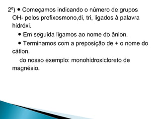 2º) ● Começamos indicando o número de grupos
  OH- pelos prefixosmono,di, tri, ligados à palavra
  hidróxi.
    ● Em seguida ligamos ao nome do ânion.
    ● Terminamos com a preposição de + o nome do
  cátion.
     do nosso exemplo: monohidroxicloreto de
  magnésio.
 