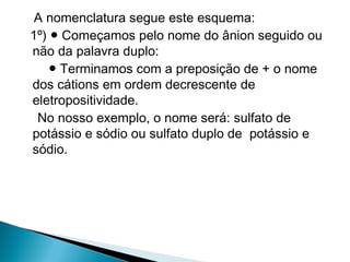 A nomenclatura segue este esquema:
1º) ● Começamos pelo nome do ânion seguido ou
não da palavra duplo:
    ● Terminamos com a preposição de + o nome
dos cátions em ordem decrescente de
eletropositividade.
 No nosso exemplo, o nome será: sulfato de
potássio e sódio ou sulfato duplo de potássio e
sódio.
 